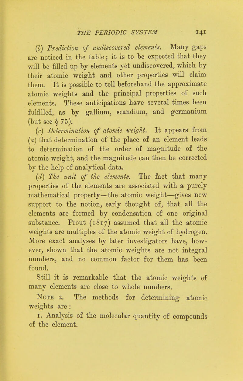 (l) Prediction of wuUscoverecl elements. Many gaps are noticed in the table; it is to be expected that they will be filled up by elements yet undiscovered, which by their atomic weight and other properties will claim them. It is possible to tell beforehand the approximate atomic weights and the principal properties of such elements. These anticipations have several times been fulfilled, as by gallium, scandium, and germanium (but see § 75). [c) Determination of atomic weight. It appears from {a) that determination of the place of an element leads to determination of the order of magnitude of the atomic weight, and the magnitude can then be corrected by the help of analytical data. {(I) The unit of the elements. The fact that many properties of the elements are associated with a purely mathematical property—the atomic weight—gives new support to the notion, early thought of, that all the elements are formed by condensation of one original substance. Prout (1817) assumed that all the atomic weights are multiples of the atomic weight of hydrogen. More exact analyses by later investigators have, how- ever, shown that the atomic weights are not integral numbers, and no common factor for them has been found. Still it is remarkable that the atomic weights of many elements are close to whole numbers. Note 2. The methods for determining atomic weights are : I. Analysis of the molecular quantity of compounds of the element.