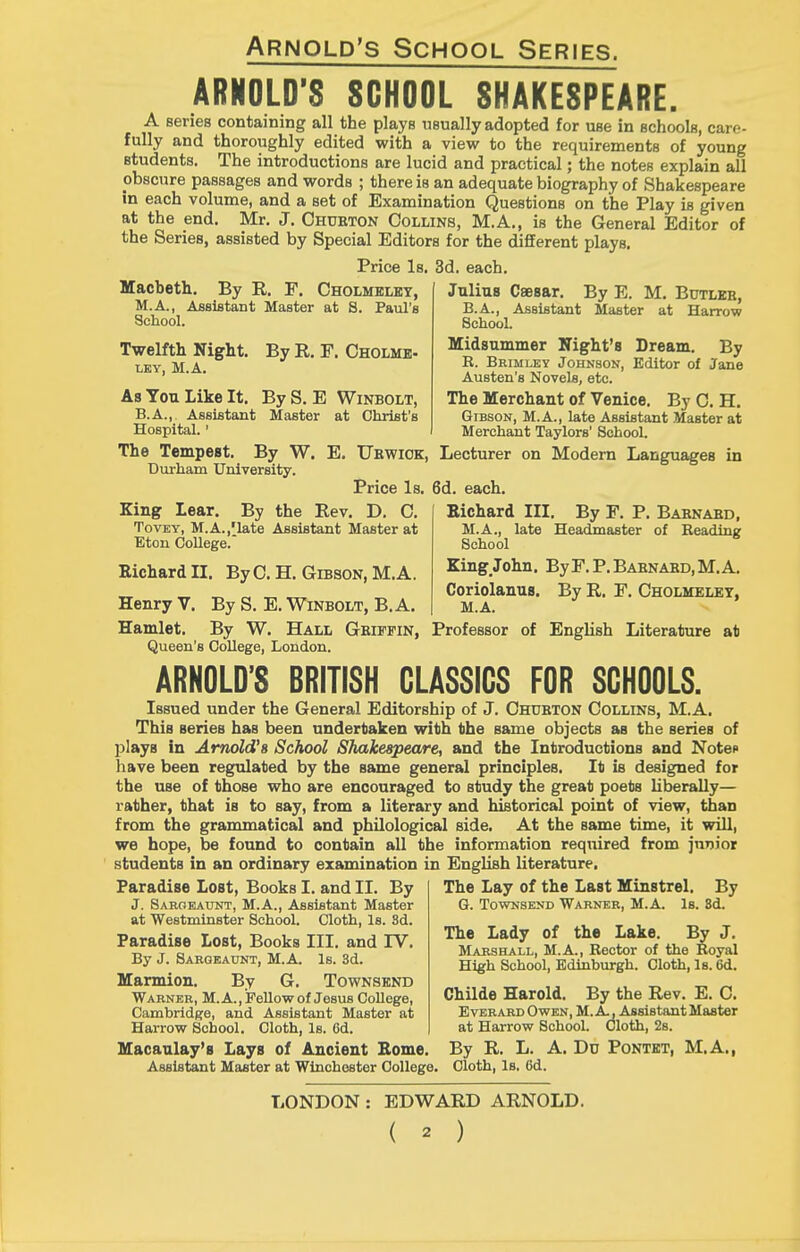 ARNOLD'S SCHOOL SHAKESPEARE. A series containing all the plays usually adopted for use in schoolB, care- fully and thoroughly edited with a view to the requirements of young students. The introductions are lucid and practical; the notes explain all obscure passages and words ; there is an adequate biography of Shakespeare in each volume, and a set of Examination Questions on the Play is given at the end. Mr. J, Chueton Collins, M.A., is the General Editor of the Series, assisted by Special Editors for the different plays. Price Is. 3d. each. Macbeth. By R. F. Cholmklet, M.A., AjBsifltant Master at 8. Paul's School. Twelfth Night. LEY, M.A. By R, F. Cholme- Julius Caesar. By E. M. Butleb, B.A., AssiBtant Master at Harrow School. Midsummer Night's Dream. By E. Beimley Jounson, Editor of Jane Austen's Novels, etc. The Merchant of Venice. By 0. H. Gibson, M.A., late Assistant Master at Merchant Taylors' School. Lecturer on Modern Languages in 6d. each. Eichard III. By F. P. Babnaed, M.A., late HeacGmaster of Reading School Zing_John, By F. P. Babnabd, M. A. Coriolanus. By R. F. Cholhelet, M.A. Professor of English Literature at As You Like It. ByS. E Winbolt, B.A.,. Assistant Master at Christ's Hospital.' The Tempest. By W. E. Ukwiok, Durham University. Price Is. King Lear. By the Rev. D. C. TovEY, M.A.,'late Assistant Master at Eton College.' Richard II. ByC. H. Gibson, M.A. Henry V. By S. E. Winbolt, B.A. Hamlet. By W. Hall Geiffin, Queen's College, London. ARNOLD'S BRITISH CLASSICS FOR SCHOOLS. Issued under the General Editorship of J. Chueton Collins, M.A, This series has been undertaken with the same objects as the series of plays in Arnold's School Shakespeare, and the Introductions and Noteo have been regulated by the same general principles. It is designed for the use of those who are encouraged to study the great poets liberally— rather, that is to say, from a literary and historical point of view, than from the grammatical and philological side. At the same time, it will, we hope, be found to contain all the information required from junior students in an ordinary examination in English literature, The Lay of the Last Minstrel. By 6. TowNSEND Warner, M.A. Is. 3d. Paradise Lost, Books I. and II. By J. Saroeaunt, M.A., Assistant Master at Westminster School. Cloth, Is. 8d. Paradise Lost, Books III. and IV. By J. Saroeaunt, M.A. Is. 3d. Marmion. By G. Townsend Warner, M. A., JPeUow of Jesus College, Cambridge, and Assistant Master at Harrow School. Cloth, Is. 6d. Macaulay's Lays of Ancient Borne. Assistant Master at Winchester College. The Lady of the Lake. By J. Marshall, M.A., Rector of the Royal High School, Edinburgh. Cloth, Is. 6d. Childe Harold. By the Rev. E. C. EvERARD Owen, M. A., Assistant Master at Harrow School. Cloth, 2s. By R. L. A. Dd Pontet, M.A., Cloth, Is. 6d. LONDON : EDWARD ARNOLD.