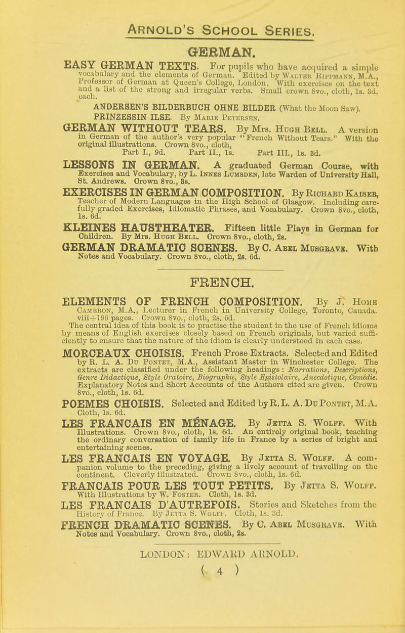 GERMAN. EASY GERMAN TEXTS. For pupils who have ac(|uired a biinple yocabulai-y and tho oloirionts of German. Edited by Wai/ikic Hii-I'mann, M.A., Irofossor of Gorman at Quoen'a College, London. With exercises on the text and a list of tlio strong and irregular verbs. Small crown Svo., cloth. Is. 3d. each. ANDERSEN'S BILDERBUCH OHNE BILDER (What the Moon Saw). PRINZESSIN ILSE. By Maiuk Petersen. GERMAN WITHOUT TEARS. By Mrs. Hugh Bell. A version in German of the author's very popular French Witliout Tears. With the original illustrations. Crown 8vo., cloth, Part I., 9d. Part II., Is. Part III., Is. 3d. LESSONS IN GERMAN. A graduated German Course, with Exercises and Vocabulary, by L. Innks Lumsdkn, late Warden of University Hall, St. Andrews. Grown 8vo., 8s. EXERCISES IN GERMAN COMPOSITION. By Riohabd Kaiber, Teacher of Modern Languages in the High School of Glasgow. Including care- fully graded Exercises, Idiomatic Phrases, and Vocabulary. Crown 8to., cloth. Is. 6d. KLEINES HAUSTHEATER. Fifteen little Plays in German for Oiiildren. By Mrs. Hugh Bell. Grown 8vo., cloth, 28. GERMAN DRAMATIC SCENES. By 0. Abel MosaBAVK. With Notes and Vocabtdary. Crown 8vo., cloth, 28. 6d. FRENCH. ELEMENTS OF FRENCH COMPOSITION. By j: Home Cameron, M.A,, Lecturer in French in University College, Toronto, Cauada. viii+196 pages. Crown 8vo., cloth, 2s. 6d. The central idea of this book is to practise the student in the use of French idioms by means of English exercises closely based on French originals, but varied suffi- ciently to ensure that the nature of the idiom is clearly understood in each case. MORCEAUX CHOISIS. French Prose Extracts. Selected and Edited by R. L. A. Du Pontet, M.A., Assistant Master in Winchester College. The extracts are classified under the following headings : Narrations, Descriptions, Genre Didactique, Style Oratoire, Biographie, Style Epislolaire, Anecdotique, Comedie. Explanatory Notes and Short Accounts of the Authors cited are given. Crown 8vo., cloth. Is. 6d. POEMES CHOISIS. Selected and Edited by R. L. A, Du Pontet, M.A. Cloth, Is. 6d. LES FRANCAIS EN MENAGE. By Jbtta S. Wolff. With Illustrations. Crown 8vo., cloth, Is. 6d. An entirely original book, teaching the ordinary conversation of family life in France by a series of bright and entertaining scenes. LES FRANCAIS EN VOYAGE. By Jetta S. Wolff. A com- panion volume to the preceding, giving a lively account of travelling on the continent. Cleverly illustrated. Crown Svo., cloth. Is. Od. FRANCAIS POUR LES TOUT PETITS. By Jetta S. Wolff. With Illustrations by W. Foster. Cloth, Is. 3d. LES FRANCAIS D'AUTREFOIS. Stories and Sketches from the History of France. By Jutta S. WulfI'. Cloth, Is. 3d. FRENCH DRAMATIC SCENES. By 0. Abel Musgiuve. With Notes and Vocabulary. Crown 8vo., cloth, 28. LONDON: EDWARD ARNOLD.