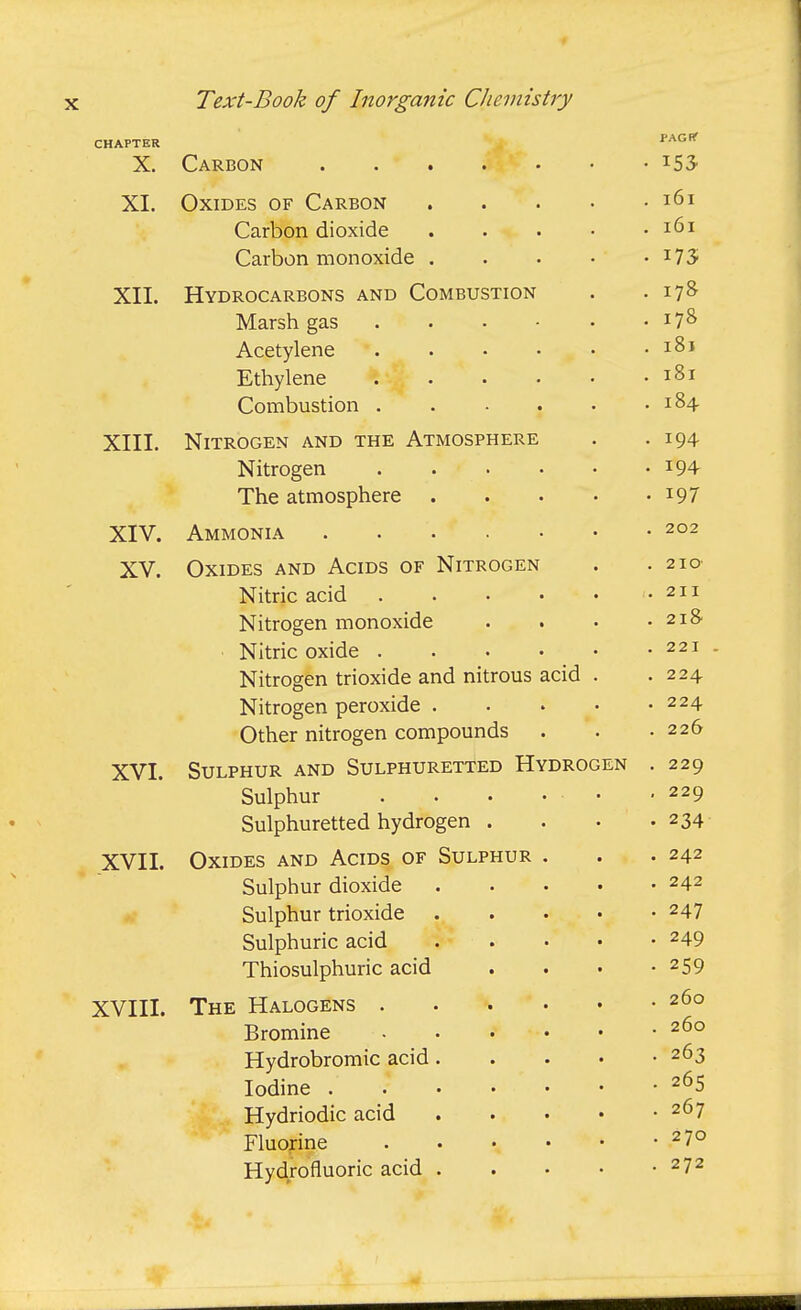 CHAPTER PAGHT X. Carbon • XI OxTDTTs OF Carbon .... . 161 Carbon dioxide .... . 161 Carbon monoxide .... ■VTT Xii. XlYDROCARBOiNb AINU V^UiVltsuoJ-iui^ . Marsh eas . . • - • . 178 Acetylene ..... . iSj Ethylene . 181 Combustion ..... . 184 XIII. Nitrogen and the Atmosphere . 194 Nitrogen . 194 The atmosphere .... • 197 YTV Al V. A Ayf TVIT^'NTT A - * • • . 202 XV. Oxides and Acids of Nitrogen . 2 IO' Nitnc acid • ^ i. i. rsitrogen monoxiue . • . 218 Witrip nvinP . • • • . 221 Nitroo-en trioxide and nitrous acid . . 224 Nitrogen peroxide . . » . . 224 Other nitrogen compounds . . 226 WT A. V 1. C^TTTPHTTR AND SULPHURETTED HyDROGEN . 229 Siilnhur . • • ... , 229 Sulnhuretted hydrogen . . 234 XV 11. r^-u-TTMTc A-Mn ApTTic; OF Sulphur . • . 242 Siilnhur dioxide .... . 242 QnlnVnir trinviHf* . « • • j^UlLJll U.I LllV-/Ai\J.^ • • • • . 247 Sulphuric acid • • . • • 249 T'hincmlnhnrir acid • • • • 259 XVIII. The Halogens . 260 Bromine ■ xlyciroDromic aciu .... . 26^ Iodine . 265 Hydriodic acid .... . 267 Fluorine . 270 Hydrofluoric acid . . • • . 272