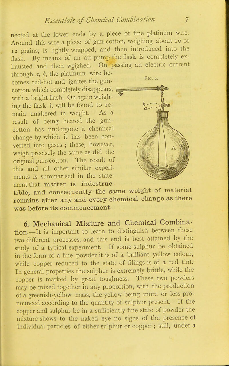 nected at the lower ends by a piece of fine platinum wire. Around this wire a piece of gun-cotton, weighing about lo or 12 grains, is lightly wrapped, and then introduced into the flask. By means of an air-pump the flask is completely ex- hausted and then weighed. On passing an electric current through a, b, the platinum wire be- comes red-hot and ignites the gun- cotton, which completely disappears, with a bright flash. On again weigh- ing the flask it will be found to re- main unaltered in weight. As a result of being heated the gun- cotton has undergone a chemical change by which it has been con- verted into gases ; these, however, weigh precisely the same as did the original gun-cotton. The result of this and all other similar experi- ments is summarised in the state- ment that matter is indestruc- tible, and consequently the same weight of material remains after any and every chemical change as there ■was before its commencement. 6. Mechanical Mixture and Chemical Combina- tion.—It is important to learn to distinguish between these two different processes, and this end is best attained by the study of a typical experiment. If some sulphur be obtained in the form of a fine powder it is of a briUiant yellow colour, while copper reduced to the state of filings is of a red tint. In general properties the sulphur is extremely brittle, while the copper is marked by great toughness. These two powders may be mixed together in any proportion, with the production of a greenish-yellow mass, the yellow being more or less pro- nounced according to the quantity of sulphur present. If the copper and sulphur be in a sufficiently fine state of powder the mixture shows to the naked eye no signs of the presence of individual particles of either sulphur or copper ; still, under a