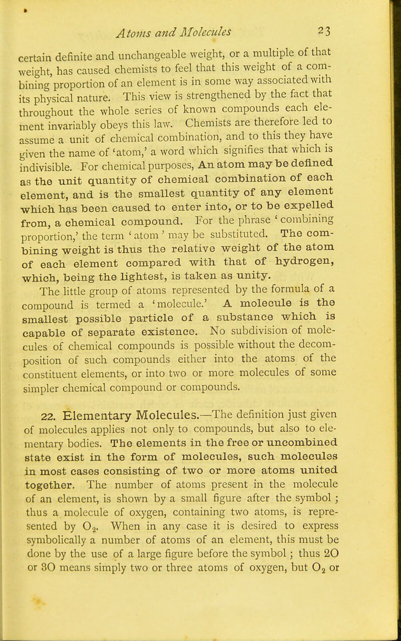 certain definite and unchangeable weight, or a multiple of that weight, has caused chemists to feel that this weight of a com- binfng proportion of an element is in some way associated with its physical nature. This view is strengthened by the fact that throughout the whole series of known compounds each ele- ment invariably obeys this law. Chemists are therefore led to assume a unit of chemical combination, and to this they have given the name of 'atom,' a word which signifies that which is indivisible. For chemical purposes. An atom may be defined as the unit quantity of chemical combination of each element, and is the smallest quantity of any element which has been caused to enter into, or to be expelled from, a chemical compound. For the phrase ' combining proportion,' the term ' atom ' may be substituted. The com- bining weight is thus the relative weight of the atom of each element compared with that of hydrogen, which, being the lightest, is taken as unity. The little group of atoms represented by the formula of a compound is termed a 'molecule.' A molecule is the smallest possible particle of a substance which is capable of separate existence. No subdivision of mole- cules of chemical compounds is possible without the decom- position of such compounds either into the atoms of the constituent elements, or into two or more molecules of some simpler chemical compound or compounds. 22. Elementary Molecules.~The definition just given of molecules applies not only to compounds, but also to ele- mentary bodies. The elements in the free or uncombined state exist in the form of molecules, such molecules in most cases consisting of two or more atoms united together. The number of atoms present in the molecule of an element, is shown by a small figure after the symbol; thus a molecule of oxygen, containing two atoms, is repre- sented by 0-2. When in any case it is desired to express symbolically a number of atoms of an element, this must be done by the use of a large figure before the symbol; thus 20 or 30 means simply two or three atoms of oxygen, but O2 or