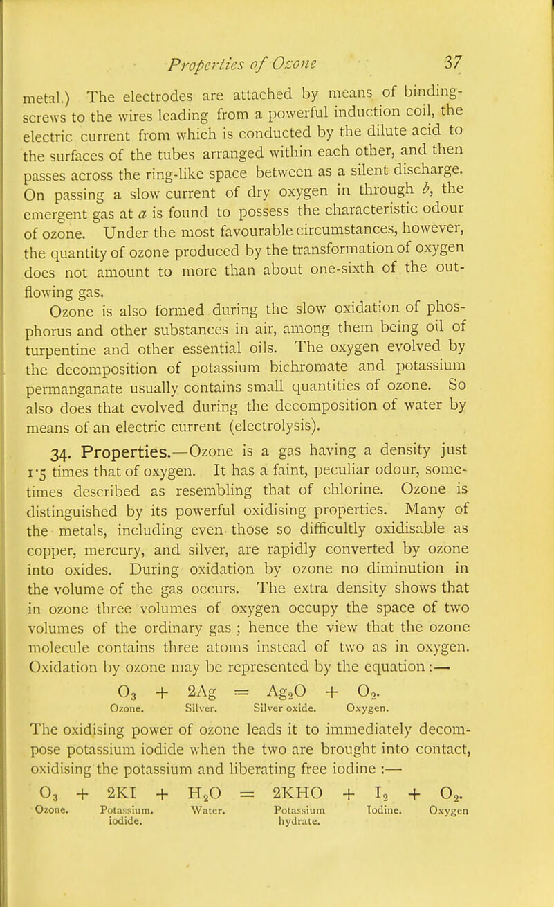 metal.) The electrodes are attached by means of binding- screws to the wires leading from a powerful induction coil, the electric current from which is conducted by the dilute acid to the surfaces of the tubes arranged within each other, and then passes across the ring-like space between as a silent discharge. On passing a slow current of dry oxygen in through b, the emergent gas at a is found to possess the characteristic odour of ozone. Under the most favourable circumstances, however, the quantity of ozone produced by the transformation of oxygen does not amount to more than about one-sixth of the out- flowing gas. Ozone is also formed during the slow oxidation of phos- phorus and other substances in air, among them being oil of turpentine and other essential oils. The oxygen evolved by the decomposition of potassium bichromate and potassium permanganate usually contains small quantities of ozone. So also does that evolved during the decomposition of water by means of an electric current (electrolysis). 34. Properties.—Ozone is a gas having a density just I -5 times that of oxygen. It has a faint, peculiar odour, some- times described as resembling that of chlorine. Ozone is distinguished by its powerful oxidising properties. Many of the metals, including even those so difficultly oxidisable as copper, mercury, and silver, are rapidly converted by ozone into oxides. During oxidation by ozone no diminution in the volume of the gas occurs. The extra density shows that in ozone three volumes of oxygen occupy the space of two volumes of the ordinary gas \ hence the view that the ozone molecule contains three atoms instead of two as in oxygen. Oxidation by ozone may be represented by the equation:— O3 + 2Ag = Ag-.O -1- O2. Ozone. Silver. Silver oxide. Oxygen. The oxidising power of ozone leads it to immediately decom- pose potassium iodide when the two are brought into contact, oxidising the potassium and liberating free iodine :— O3 4- 2KI -f H2O = 2KH0 -t- I2 + O2. Ozone. Potassium. Water. Potassium Iodine. Oxygen iodide. hydrate.