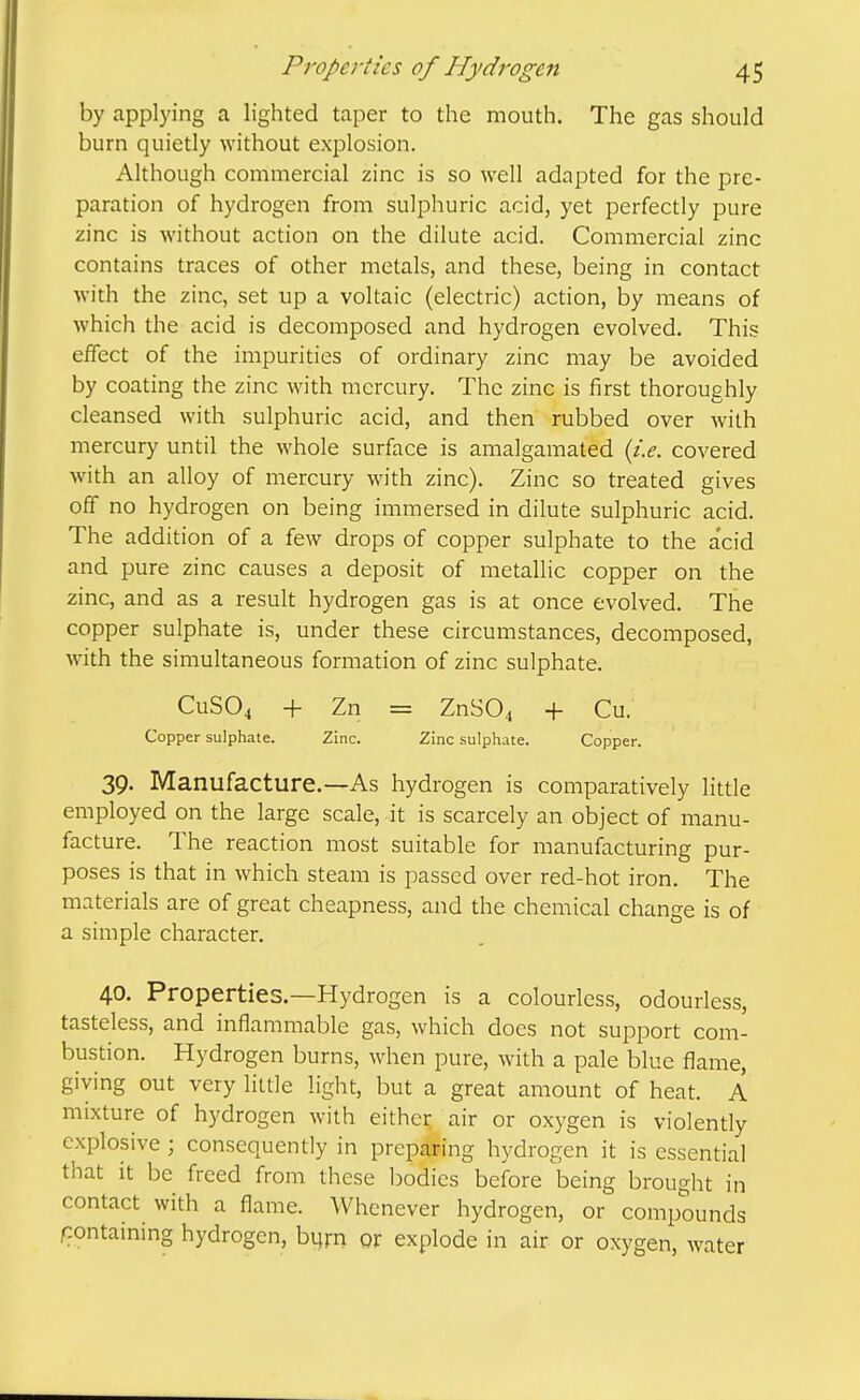 by applying a lighted taper to the mouth. The gas should bum quietly without explosion. Although commercial zinc is so well adapted for the pre- paration of hydrogen from sulphuric acid, yet perfectly pure zinc is without action on the dilute acid. Commercial zinc contains traces of other metals, and these, being in contact with the zinc, set up a voltaic (electric) action, by means of which the acid is decomposed and hydrogen evolved. This effect of the impurities of ordinary zinc may be avoided by coating the zinc with mercury. The zinc is first thoroughly cleansed with sulphuric acid, and then rubbed over with mercury until the whole surface is amalgamated {i.e. covered with an alloy of mercury with zinc). Zinc so treated gives off no hydrogen on being immersed in dilute sulphuric acid. The addition of a few drops of copper sulphate to the a'cid and pure zinc causes a deposit of metallic copper on the zinc, and as a result hydrogen gas is at once evolved. The copper sulphate is, under these circumstances, decomposed, with the simultaneous formation of zinc sulphate. CUSO4 + Zn = ZnS04 + Cu. Copper sulphate. Zinc. Zinc sulphate. Copper. 39. Manufacture.—As hydrogen is comparatively little employed on the large scale, it is scarcely an object of manu- facture. The reaction most suitable for manufacturing pur- poses is that in which steam is passed over red-hot iron. The materials are of great cheapness, and the chemical change is of a simple character. 40. Properties.—Hydrogen is a colourless, odourless, tasteless, and inflammable gas, which docs not support com- bustion. Hydrogen burns, when pure, with a pale blue flame, giving out very little light, but a great amount of heat. A mixture of hydrogen with either air or oxygen is violently explosive ; consequently in preparing hydrogen it is essential that it be freed from these bodies before being brought in contact with a flame. Whenever hydrogen, or compounds containing hydrogen, burn or explode in air or oxygen, water