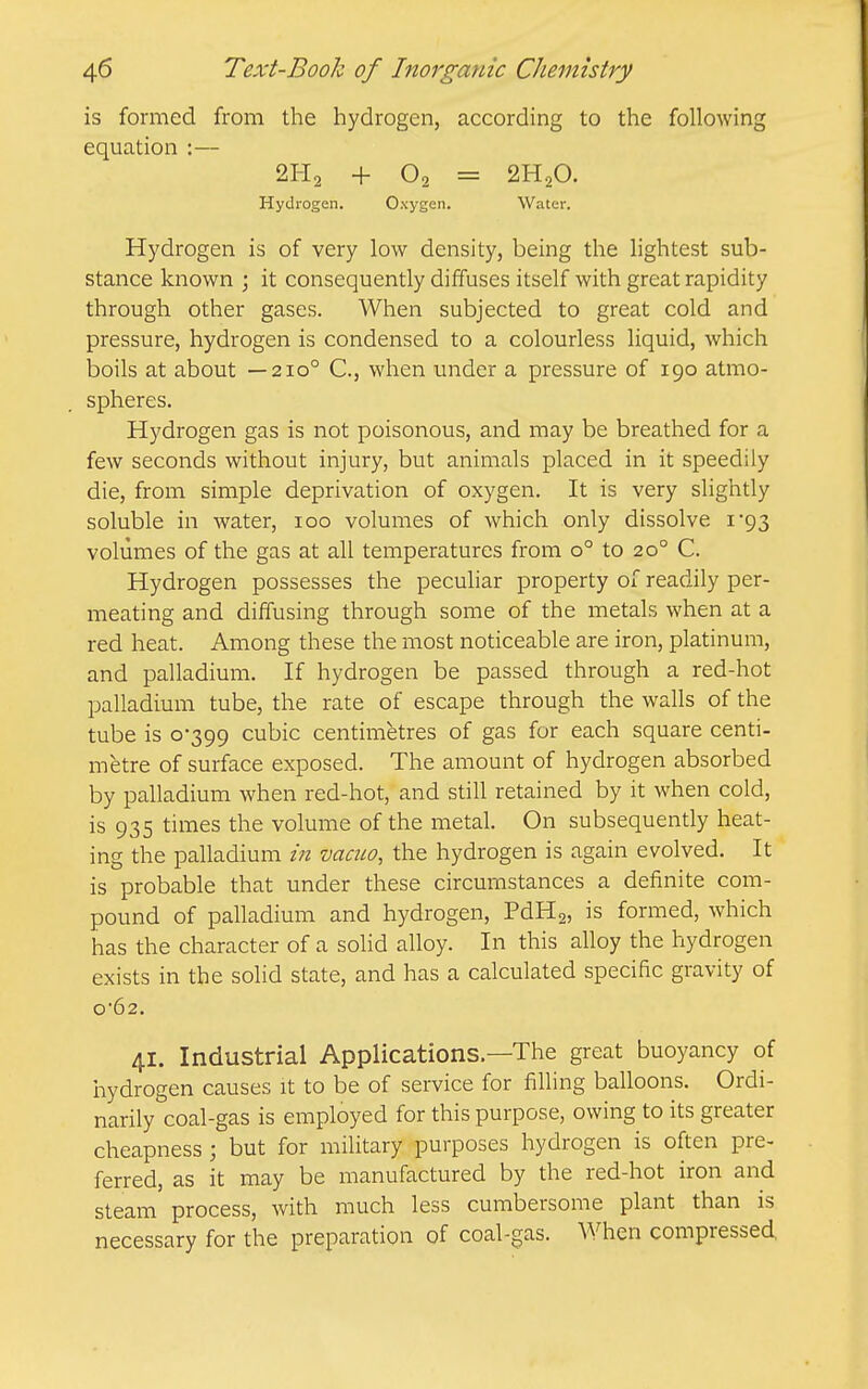 is formed from the hydrogen, according to the following equation :— 2H2 + 02 = 2H2O. Hydrogen. Oxygen. Water. Hydrogen is of very low density, being the lightest sub- stance known ; it consequently diffuses itself with great rapidity through other gases. When subjected to great cold and pressure, hydrogen is condensed to a colourless liquid, which boils at about —210° C, when under a pressure of 190 atmo- spheres. Hydrogen gas is not poisonous, and may be breathed for a few seconds without injury, but animals placed in it speedily die, from simple deprivation of oxygen. It is very slightly soluble in water, 100 volumes of which only dissolve i'93 volumes of the gas at all temperatures from 0° to 20° C. Hydrogen possesses the peculiar property of readily per- meating and diffusing through some of the metals when at a red heat. Among these the most noticeable are iron, platinum, and palladium. If hydrogen be passed through a red-hot palladium tube, the rate of escape through the walls of the tube is 0-399 cubic centimetres of gas for each square centi- metre of surface exposed. The amount of hydrogen absorbed by palladium when red-hot, and still retained by it when cold, is 935 times the volume of the metal. On subsequendy heat- ing the palladium in vacuo, the hydrogen is again evolved. It is probable that under these circumstances a definite com- pound of palladium and hydrogen, PdHg, is formed, which has the character of a solid alloy. In this alloy the hydrogen exists in the solid state, and has a calculated specific gravity of 062. 41. Industrial Applications—The great buoyancy of iiydrogen causes it to be of service for filling balloons. Ordi- narily coal-gas is employed for this purpose, owing to its greater cheapness ; but for military purposes hydrogen is often pre- ferred, as it may be manufactured by the red-hot iron and steam process, with much less cumbersome plant than is necessary for the preparation of coal-gas. When compressed,