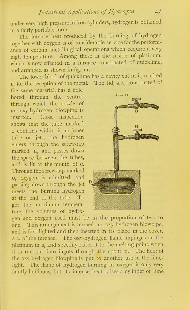 under very high pressure in iron cylinders, hydrogen is obtained in a fairly portable form. The intense heat produced by the burning of hydrogen together with oxygen is of considerable service for the perform- ance of certain metallurgical operations which require a very high temperature. Among these is the fusion of platinum, which is now effected in a furnace constructed of quicklime, and arranged as shown in fig. ii. The lower block of quicklime has a cavity cut in it, marked B, for the reception of the metal. The lid, a a, constructed of the same material, has a hole bored through the centre, through which the nozzle of an oxy-hydrogen blowpipe is inserted. Close inspection shows that the tube marked c contains within it an inner tube or jet; the hydrogen enters through the screw-tap marked H, and passes down the space between the tubes, and is lit at the mouth of c. Through the screw-tap marked o, oxygen is admitted, and passing down through the jet meets the burning hydrogen at the end of the tube. To get the maximum tempera- ture, the volumes of hydro- gen and oxygen used must be in the proportion of two to one. This arrangement is termed an oxy-hydrogen blowpipe, and is first lighted and then inserted in its place in the cover, A A, of the furnace. The oxy-hydrogen flame impinges on the platinum in b, and speedily raises it to the melting-point, when it is run out into ingots through the spout d. The heat of the oxy-hydrogen blowpipe is put to another use in the lime- light. The flame of hydrogen burning in oxygen is only very faintly luminous, but its intense heat raises a cylinder of hme