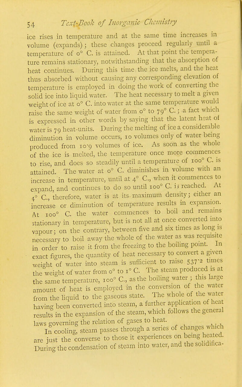 ice rises in temperature and at the same time increases in volume (expands); these changes proceed regularly until a temperature of o° C. is attained. At that point the tempera- ture remains stationary, notwithstanding that the absorption of heat continues. During this time the ice melts, and the heat thus absorbed without causing any corresponding elevation of temperature is employed in doing the work of converting the solid ice into liquid water. The heat necessary to melt a given weight of ice at o° C. into water at the same temperature would raise the same weight of water from o° to 79° C.; a fact which is expressed in other words by saying that the latent heat of water is 79 heat-units. During the melting of ice a considerable diminution in volume occurs, 10 volumes only of water being produced from 10-9 volumes of ice. As soon as the whole of the ice is melted, the temperature once more commences to rise, and does so steadily until a temperatuie of 100° C. is attained. The water at 0° C. diminishes in volume with an increase in temperature, until at 4° C, when it commences to expand, and continues to do so until 100° C. li reached. At i° C, therefore, water is at its-maximum density; either an increase or diminution of temperature results in expansion. At 100° C the water commences to boil and remains Stationary in temperature, but is not all at once converted into vapour- on the contrary, between five and six times as long is necessary to boil away the whole of the water as was requisite in order to raise it from the freezing to the boiling point. In exact figures, the quantity of heat necessary to convert a given weight of water into steam is sufficient to raise 537-2 times the weight of water from 0° to 1° C. The steam produced is at the same temperature, 100° C, as the boiling water ; this large amount of heat is employed in the conversiori of the water from the Hquid to the gaseous state. The whole of the water having been converted into steam, a further application of hea results in the expansion of the steam, which follows the general laws governing the relation of gases to heat. In cooling, steam passes through a series of changes which are just the converse to those it experiences ori beuig heated. During the condensation of steam into water, and the solidifica-