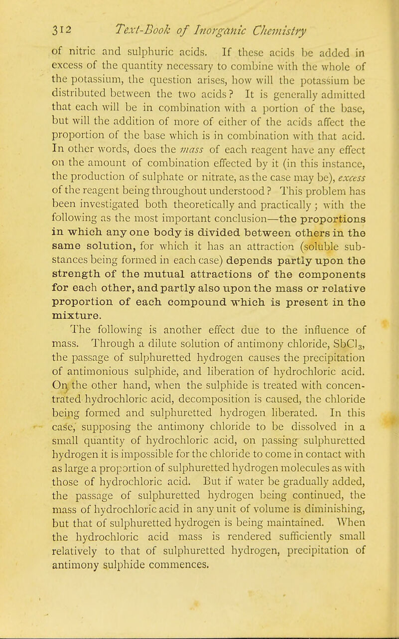 of nitric and sulphuric acids. If these acids be added in excess of the quantity necessary to combine with the whole of the potassium, the question arises, how will the potassium be distributed between the two acids? It is generally admitted that each will be in combination with a portion of the base, but will the addition of more of either of the acids affect the proportion of the base which is in combination with that acid. In other words, does the 7Jiass of each reagent have any effect on the amount of combination effected by it (in this instance, the production of sulphate or nitrate, as the case may be), excess of the reagent being throughout understood ? This problem has been investigated both theoretically and practically ; with the following as the most important conclusion—the proportions in which any one body is divided between others in the same solution, for which it has an attraction (soluble sub- stances being formed in each case) depends partly upon the strength of the mutual attractions of the components for each other, and partly also upon the mass or relative proportion of each compound which is present in the mixture. The following is another effect due to the influence of mass. Through a dilute solution of antimony chloride, SbClg, the passage of sulphuretted hydrogen causes the precipitation of antimonious sulphide, and liberation of hydrochloric acid. Or^ the other hand, when the sulphide is treated with concen- tra;ted hydrochloric acid, decomposition is caused, the chloride being formed and sulphuretted hydrogen liberated. In this case, supposing the antimony chloride to be dissolved in a small quantity of hydrochloric acid, on passing sulphuretted hydrogen it is impossible for the chloride to come in contact with as large a proportion of sulphuretted hydrogen molecules as with those of hydrochloric acid. But if water be gradually added, the passage of sulphuretted hydrogen being continued, the mass of hydrochloric acid in any unit of volume is diminishing, but that of sulphuretted hydrogen is being maintained. When the hydrochloric acid mass is rendered sufficicndy small relatively to that of sulphuretted hydrogen, precipitation of antimony sulphide commences.