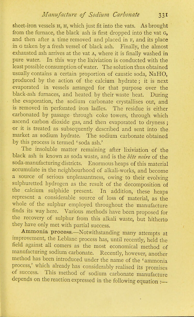 sheet-iron vessels h, h, which just fit into the vats. As brought from the furnace, the black ash is first dropped into the vat G, and then after a time removed and placed in f, and its place in G taken by a fresh vessel of black ash. Finally, the almost exhausted ash arrives at the vat a, where it is finally washed in pure water. In this way the lixiviation is conducted with the least possible consumption of water. The solution thus obtained usually contains a certain proportion of caustic soda, NaHO, produced by the action of the calcium hydrate ; it is next evaporated in vessels arranged for that purpose over the black-ash furnaces, and heated by their waste heat. During the evaporation, the sodium carbonate crystallises out, and is removed in perforated iron ladles. The residue is either carbonated by passage through coke towers, through which ascend carbon dioxide gas, and then evaporated to dryness; or it is treated as subsequently described and sent into the market as sodium hydrate. The sodium carbonate obtained by this process is termed ' soda ash.' The insoluble matter remaining after lixiviation of the black ash is known as soda waste, and is the bete noire of the soda-manufacturing districts. Enormous heaps of this material accumulate in the neighbourhood of alkali-works, and become a source of serious unpleasantness, owing to their evolving sulphuretted hydrogen as the result of the decomposition of the calcium sulphide present. In addition, these heaps represent a considerable source of loss of material, as the whole of the sulphur employed throughout the manufacture finds its way here. Various methods have been proposed for the recovery of sulphur from this alkali waste, but hitherto they have only met with partial success. Ammonia proee.ss.—Notwithstanding many attempts at improvement, the Leblanc process has, until recently, held the field against all comers as the most economical method of manufacturing sodium carbonate. Recently, however, another method has been introduced under the name of the 'ammonia process,' which already has considerably realised its promises of success. This method of sodium carbonate manufacture depends on the reaction expressed in the following equation :—