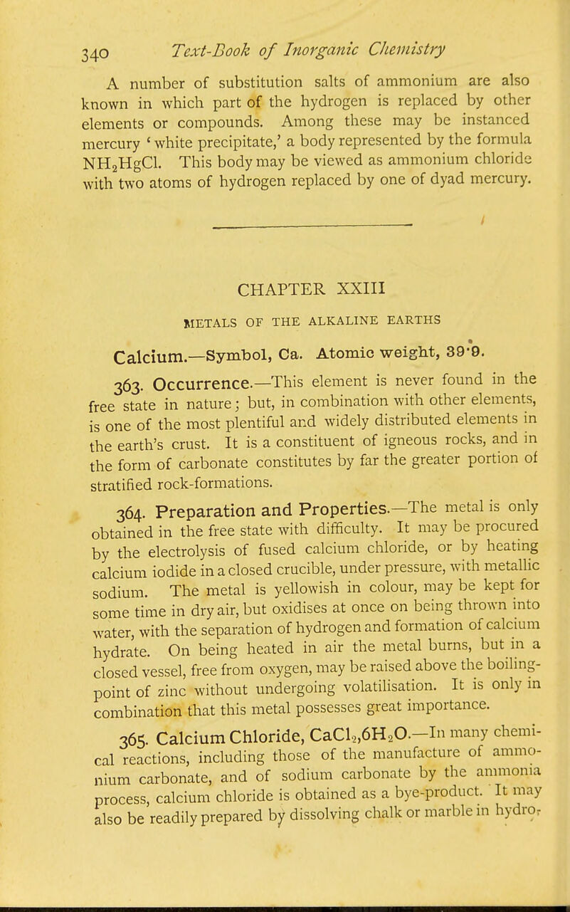 A number of substitution salts of ammonium are also known in which part of the hydrogen is replaced by other elements or compounds. Among these may be instanced mercury ' white precipitate,' a body represented by the formula NHaHgCl. This body may be viewed as ammonium chloride with two atoms of hydrogen replaced by one of dyad mercury. / CHAPTER XXIII METALS OF THE ALKALINE EARTHS Calcium.—Symbol, Ca. Atomic weight, 39*9. 363. Occurrence.—This element is never found in the free state in nature; but, in combination with other elements, is one of the most plentiful and widely distributed elements in the earth's crust. It is a constituent of igneous rocks, and in the form of carbonate constitutes by far the greater portion of stratified rock-formations. 364. Preparation and Properties.—The metal is only obtained in the free state with difficulty. It may be procured by the electrolysis of fused calcium chloride, or by heating calcium iodide in a closed crucible, under pressure, with metallic sodium. The metal is yellowish in colour, may be kept for some time in dry air, but oxidises at once on being thrown into water, with the separation of hydrogen and formation of calcium hydrate. On being heated in air the metal burns, but in a closed vessel, free from oxygen, may be raised above the boiling- point of zinc without undergoing volatilisation. It is only m combination that this metal possesses great importance. 365. Calcium Chloride, CaCl,,6H20.-In many chemi- cal reactions, including those of the manufacture of ammo- nium carbonate, and of sodium carbonate by the ammonia process, calcium chloride is obtained as a bye-product. It may also be readily prepared by dissolving chalk or marble in hydro.