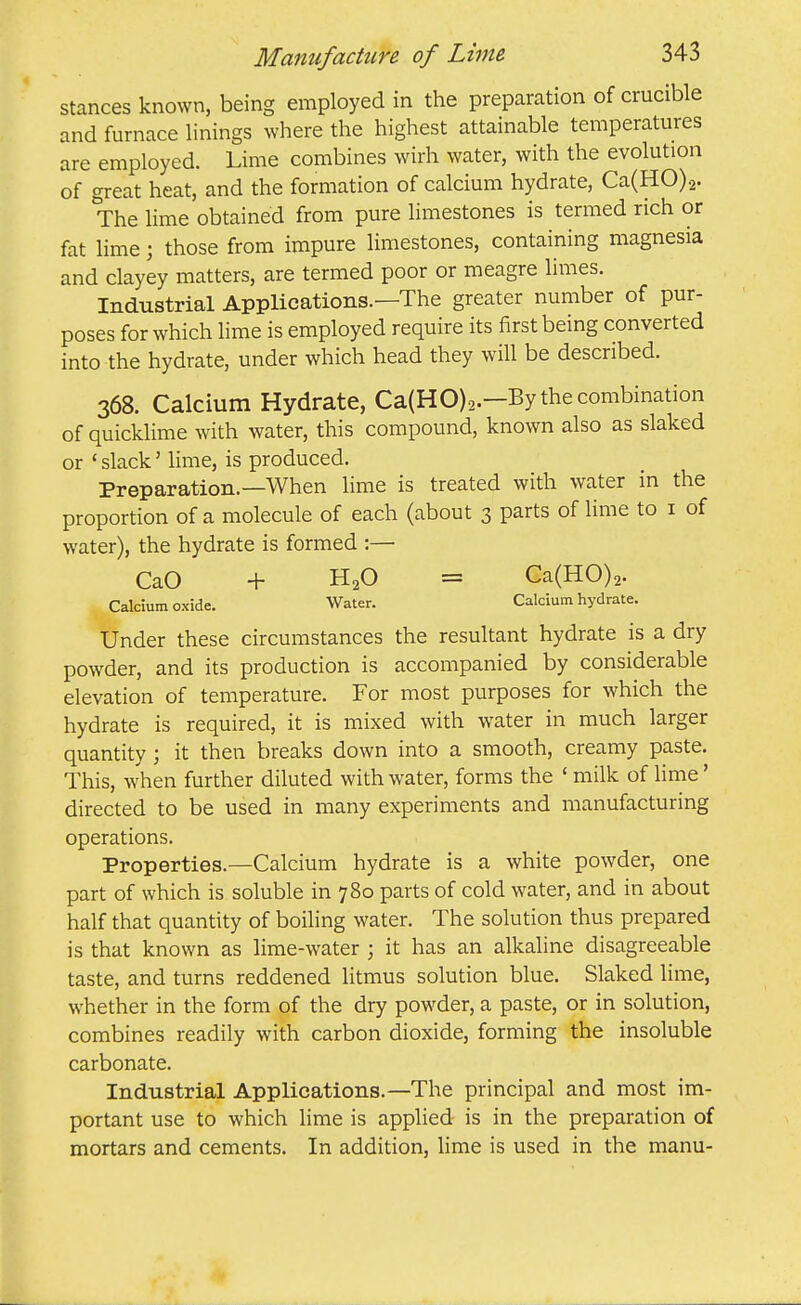 stances known, being employed in the preparation of crucible and furnace linings where the highest attainable temperatures are employed. Lime combines wirh water, with the evolution of great heat, and the formation of calcium hydrate, Ca(H0)2. The lime obtained from pure limestones is termed rich or fat lime; those from impure limestones, containing magnesia and clayey matters, are termed poor or meagre limes. Industrial Applications.—The greater number of pur- poses for which hme is employed require its first being converted into the hydrate, under which head they will be described. 368. Calcium Hydrate, Ca(H0)2.-By the combination of quicklime with water, this compound, known also as slaked or * slack' lime, is produced. Preparation.—When lime is treated with water in the proportion of a molecule of each (about 3 parts of lime to i of water), the hydrate is formed :— CaO + H2O = Ca(H0)2. ^Calcium oxide. Water. Calcium hydrate. Under these circumstances the resultant hydrate is a dry powder, and its production is accompanied by considerable elevation of temperature. For most purposes for which the hydrate is required, it is mixed with water in much larger quantity ; it then breaks down into a smooth, creamy paste. This, when further diluted with water, forms the ' milk of lime' directed to be used in many experiments and manufacturing operations. Properties.—Calcium hydrate is a white powder, one part of which is soluble in 780 parts of cold water, and in about half that quantity of boiling water. The solution thus prepared is that known as lime-water ; it has an alkaline disagreeable taste, and turns reddened litmus solution blue. Slaked lime, whether in the form of the dry powder, a paste, or in solution, combines readily with carbon dioxide, forming the insoluble carbonate. Industrial Applications.—The principal and most im- portant use to which lime is applied is in the preparation of mortars and cements. In addition, lime is used in the manu-