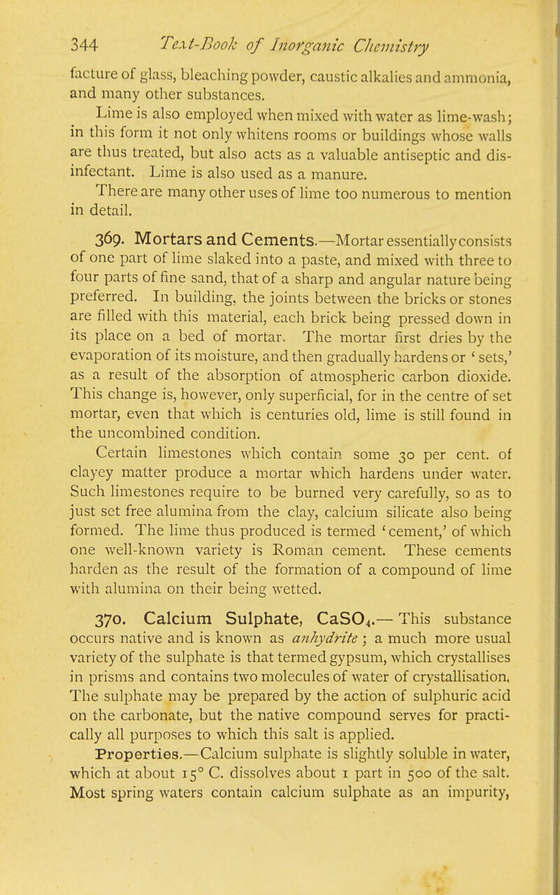 facture of glass, bleaching powder, caustic alkalies and ammonia, and many other substances. Lime is also employed when mixed with water as lime-wash; in this form it not only whitens rooms or buildings whose walls are thus treated, but also acts as a valuable antiseptic and dis- infectant. Lime is also used as a manure. There are many other uses of lime too numerous to mention in detail. 369. Mortars and Cements.—Mortar essentially consists of one part of lime slaked into a paste, and mixed with three to four parts of fine sand, that of a sharp and angular nature being preferred. In building, the joints between the bricks or stones are filled with this material, each brick being pressed down in its place on a bed of mortar. The mortar first dries by the evaporation of its moisture, and then gradually hardens or ' sets,' as a result of the absorption of atmospheric carbon dioxide. This change is, however, only superficial, for in the centre of set mortar, even that which is centuries old, lime is still found in the uncombined condition. Certain limestones which contain some 30 per cent, of clayey matter produce a mortar which hardens under water. Such limestones require to be burned very carefully, so as to just set free alumina from the clay, calcium silicate also being formed. The lime thus produced is termed ' cement,' of which one well-known variety is Roman cement. These cements harden as the result of the formation of a compound of lime with alumina on their being wetted. 370. Calcium Sulphate, CaS04.— This substance occurs native and is known as anhydrite ; a much more usual variety of the sulphate is that termed gypsum, which crystallises in prisms and contains two molecules of water of crystallisation. The sulphate may be prepared by the action of sulphuric acid on the carbonate, but the native compound serves for practi- cally all purposes to which this salt is applied. Properties.—Calcium sulphate is slightly soluble in water, which at about 15° C. dissolves about i part in 500 of the salt. Most spring waters contain calcium sulphate as an impurity.