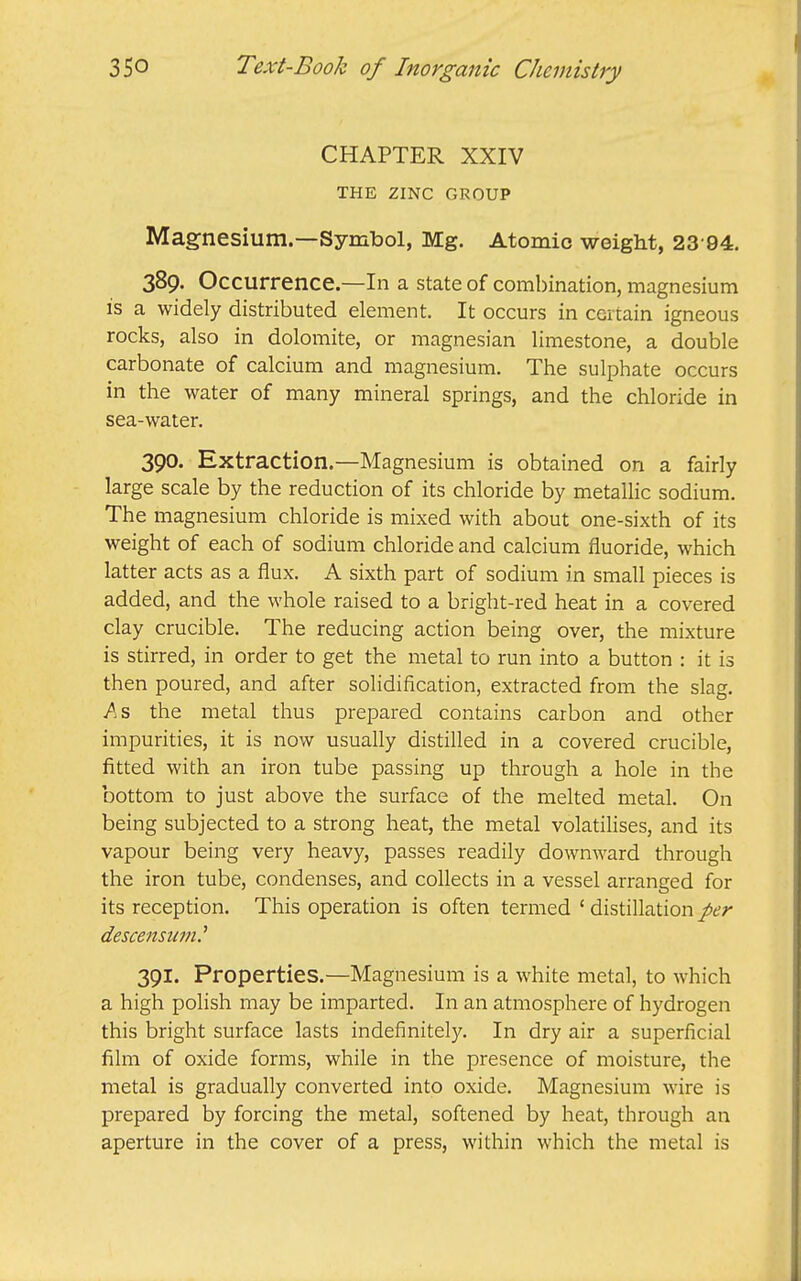 CHAPTER XXIV THE ZINC GROUP Magnesium.—Symbol, Mg. Atomic weight, 23'94. 389. Occurrence.—In a state of combination, magnesium IS a widely distributed element. It occurs in certain igneous rocks, also in dolomite, or magnesian limestone, a double carbonate of calcium and magnesium. The sulphate occurs in the water of many mineral springs, and the chloride in sea-water. 390. Extraction.—Magnesium is obtained on a fairly large scale by the reduction of its chloride by metallic sodium. The magnesium chloride is mixed with about one-sixth of its weight of each of sodium chloride and calcium fluoride, which latter acts as a flux. A sixth part of sodium in small pieces is added, and the whole raised to a bright-red heat in a covered clay crucible. The reducing action being over, the mixture is stirred, in order to get the metal to run into a button : it is then poured, and after solidification, extracted from the slag. jAs the metal thus prepared contains carbon and other impurities, it is now usually distilled in a covered crucible, fitted with an iron tube passing up through a hole in the bottom to just above the surface of the melted metal. On being subjected to a strong heat, the metal volatilises, and its vapour being very heavy, passes readily downward through the iron tube, condenses, and collects in a vessel arranged for its reception. This operation is often termed ' distillation per descensum.^ 391. Properties.—Magnesium is a white metal, to which a high polish may be imparted. In an atmosphere of hydrogen this bright surface lasts indefinitely. In dry air a superficial film of oxide forms, while in the presence of moisture, the metal is gradually converted into oxide. Magnesium wire is prepared by forcing the metal, softened by heat, through an aperture in the cover of a press, within which the metal is