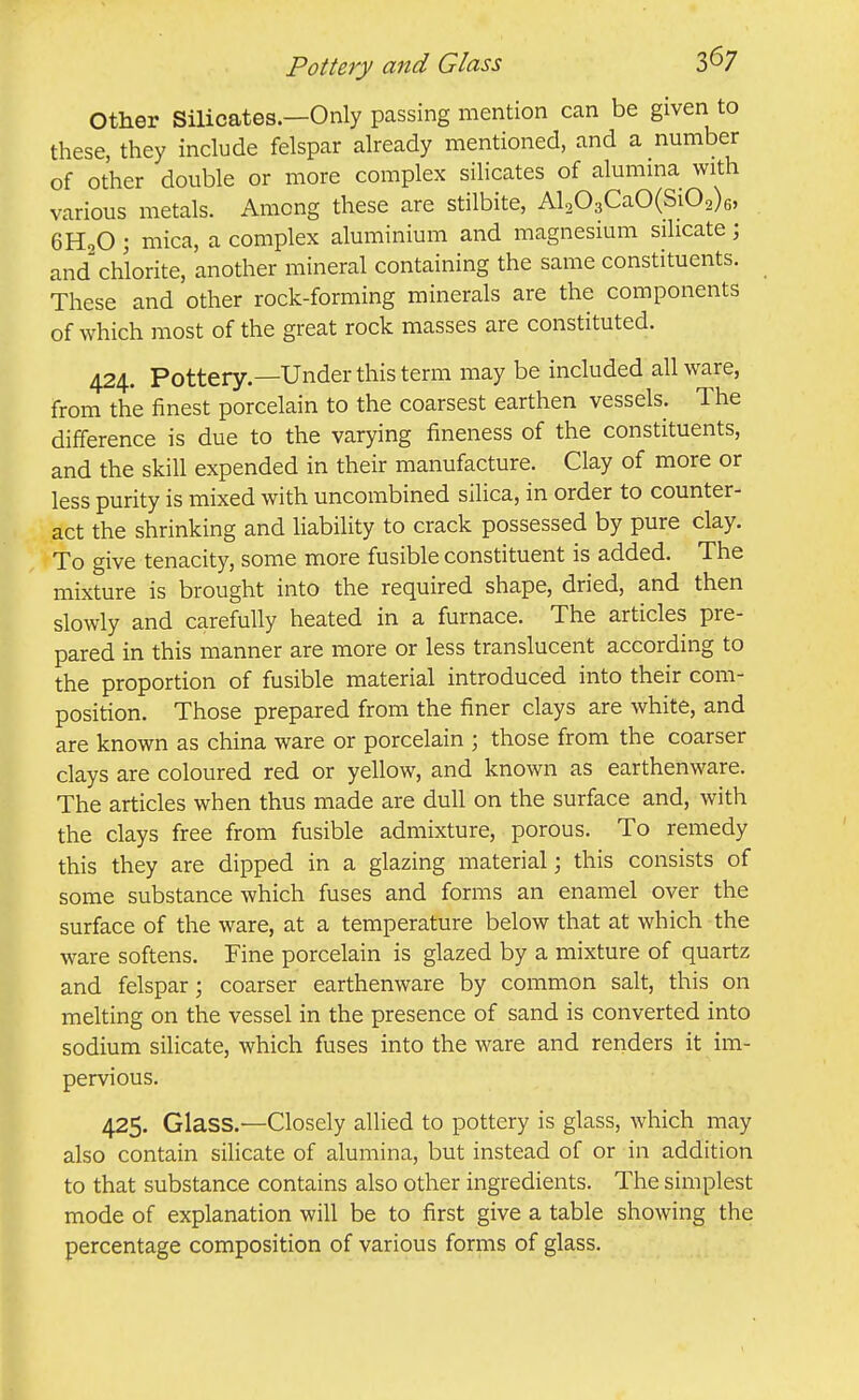 Pottery and Glass Other Silicates.—Only passing mention can be given to these, they include felspar already mentioned, and a number of other double or more complex silicates of alumina with various metals. Among these are stilbite, Al203CaO(Si02)6, 6H,0; mica, a complex aluminium and magnesium silicate; and chlorite, another mineral containing the same constituents. These and other rock-forming minerals are the components of which most of the great rock masses are constituted. 424. Pottery.—Under this term may be included all ware, from the finest porcelain to the coarsest earthen vessels. The difference is due to the varying fineness of the constituents, and the skill expended in their manufacture. Clay of more or less purity is mixed with uncombined silica, in order to counter- act the shrinking and liability to crack possessed by pure clay. To give tenacity, some more fusible constituent is added. The mixture is brought into the required shape, dried, and then slowly and carefully heated in a furnace. The articles pre- pared in this manner are more or less translucent according to the proportion of fusible material introduced into their com- position. Those prepared from the finer clays are white, and are known as china ware or porcelain ; those from the coarser clays are coloured red or yellow, and known as earthenware. The articles when thus made are dull on the surface and, with the clays free from fusible admixture, porous. To remedy this they are dipped in a glazing material; this consists of some substance which fuses and forms an enamel over the surface of the ware, at a temperature below that at which the ware softens. Fine porcelain is glazed by a mixture of quartz and felspar; coarser earthenware by common salt, this on melting on the vessel in the presence of sand is converted into sodium silicate, which fuses into the ware and renders it im- pervious. 425. Glass.—Closely allied to pottery is glass, which may also contain silicate of alumina, but instead of or in addition to that substance contains also other ingredients. The simplest mode of explanation will be to first give a table showing the percentage composition of various forms of glass.