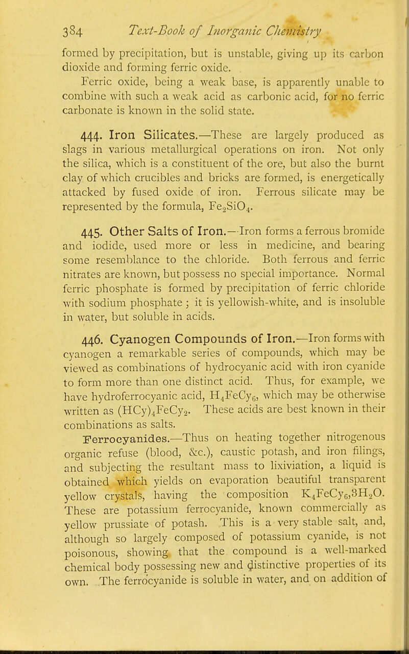 formed by precipitation, but is unstable, giving up its carbon dioxide and forming ferric oxide. Ferric oxide, being a weak base, is apparently unable to combine with such a weak acid as carbonic acid, for no ferric carbonate is known in the solid state. 444. Iron Silicates.—These are largely produced as slags in various metallurgical operations on iron. Not only the silica, which is a constituent of the ore, but also the burnt clay of which crucibles and bricks are formed, is energetically attacked by fused oxide of iron. Ferrous silicate may be represented by the formula, Fe2Si04. 445. Other Salts of Iron.—Iron forms a ferrous bromide and iodide, used more or less in medicine, and bearing some resemblance to the chloride. Both ferrous and ferric nitrates are known, but possess no special importance. Normal ferric phosphate is formed by precipitation of ferric chloride with sodium phosphate ; it is yellowish-white, and is insoluble in water, but soluble in acids. 446. Cyanogen Compounds of Iron.—Iron forms with cyanogen a remarkable series of compounds, which may be viewed as combinations of hydrocyanic acid with iron cyanide to form more than one distinct acid. Thus, for example, we have hydroferrocyanic acid, H4FeCyG, which may be otherwise written as (HCy)4FeCy2. These acids are best known in their combinations as salts. Perrocyanides.—Thus on heating together nitrogenous organic refuse (blood, &c.), caustic potash, and iron filings, and subjecting the resultant mass to lixiviation, a liquid is obtained which yields on evaporation beautiful transparent yellow crystals, having the composition K4FeCyG,3H20. These are potassium ferrocyanide, known commercially as yellow prussiate of potash. This is a very stable salt, and, although so largely composed of potassium cyanide, is not poisonous, showing that the compound is a well-marked chemical body possessing new and distinctive properties of its own. The ferrocyanide is soluble in water, and on addition of