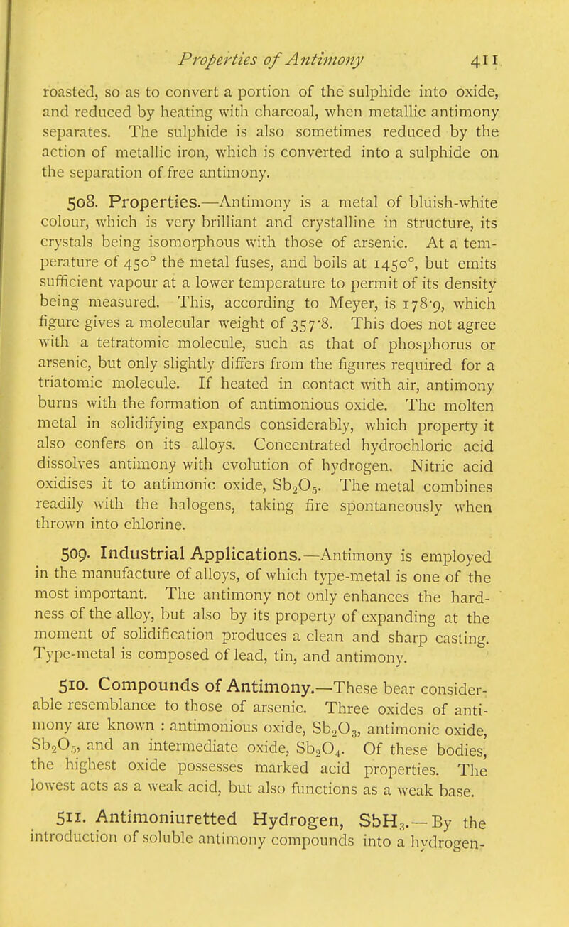 roasted, so as to convert a portion of the sulphide into oxide, and reduced by heating with charcoal, when metaUic antimony separates. The sulphide is also sometimes reduced by the action of metallic iron, which is converted into a sulphide on the separation of free antimony. 508. Properties.—Antimony is a metal of bluish-white colour, which is very brilliant and crystalline in structure, its crystals being isomorphous with those of arsenic. At a tem- perature of 450° the metal fuses, and boils at 1450°, but emits sufficient vapour at a lower temperature to permit of its density being measured. This, according to Meyer, is 178-9, which figure gives a molecular weight of 357'8. This does not agree with a tetratomic molecule, such as that of phosphorus or arsenic, but only slightly differs from the figures required for a triatomic molecule. If heated in contact with air, antimony burns with the formation of antimonious oxide. The molten metal in solidifying expands considerably, which property it also confers on its alloys. Concentrated hydrochloric acid dissolves antimony with evolution of hydrogen. Nitric acid oxidises it to antimonic oxide, SbgOg. The metal combines readily with the halogens, taking fire spontaneously when thrown into chlorine. 509. Industrial Applications.—Antimony is employed in the manufacture of alloys, of which type-metal is one of the most important. The antimony not only enhances the hard- ness of the alloy, but also by its property of expanding at the moment of solidification produces a clean and sharp casting. Type-metal is composed of lead, tin, and antimony. 510. Compounds of Antimony.—These bear consider- able resemblance to those of arsenic. Three oxides of anti- mony are known : antimonious oxide, SbgOg, antimonic oxide, SbaO.:;, and an intermediate oxide, SbaO^. Of these bodies, the highest oxide possesses marked acid properties. The lowest acts as a weak acid, but also functions as a weak base. 511- Antimoniuretted Hydrogen, SbHa.—By the introduction of soluble antimony compounds into a hydrogen-