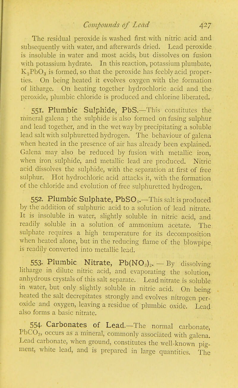 The residual peroxide is washed first with nitric acid and subsequently with water, and afterwards dried. Lead peroxide is insoluble in water and most acids, but dissolves on fusion with potassium hydrate. In this reaction, potassium plumbate, KoPbOa is formed, so that the peroxide has feebly acid proper- ties. On being heated it evolves oxygen with the formation of litharge. On heating together hydrochloric acid and the peroxide, plumbic chloride is produced and chlorine liberated. 551. Plumbic Sulphide, PbS.—This constitutes the mineral galena ; the sulphide is also formed on fusing sulphur and lead together, and in the wet way by precipitating a soluble lead salt with sulphuretted hydrogen. The behaviour of galena when heated in the presence of air has already been explained. Galena may also be reduced by fusion with metallic iron, when iron sulphide, and metallic lead are produced. Nitric acid dissolves the sulphide, with the separation at first of free sulphur. Hot hydrochloric acid attacks it, with the formation of the chloride and evolution of free sulphuretted hydrogen. 552. Plumbic Sulphate, PbSOj.—This salt is produced by the addition of sulphuric acid to a solution of lead nitrate. It is insoluble in v/ater, slightly soluble in nitric acid, and readily soluble in a solution of ammonium acetate. The sulphate requires a high temperature for its decomposition when heated alone, but in the reducing flame of the blowpipe, is readily converted into metalhc lead. 553. Plumbic Nitrate, Pb(N03)2. — By dissolving litharge in dilute nitric acid, and evaporating the solution, anhydrous crystals of this salt separate. Lead nitrate is soluble in water, but only slightly soluble in nitric acid. On being heated the salt decrepitates strongly and evolves nitrogen per- oxide and oxygen, leaving a residue of plumbic oxide. Lead also forms a basic nitrate. 554. Carbonates of Lead.—The normal carbonate, PbCOa, occurs as a mineral, commonly associated with galena! Lead carbonate, when ground, constitutes the well-known pig- ment, white lead, and is prepared in large quantities. The