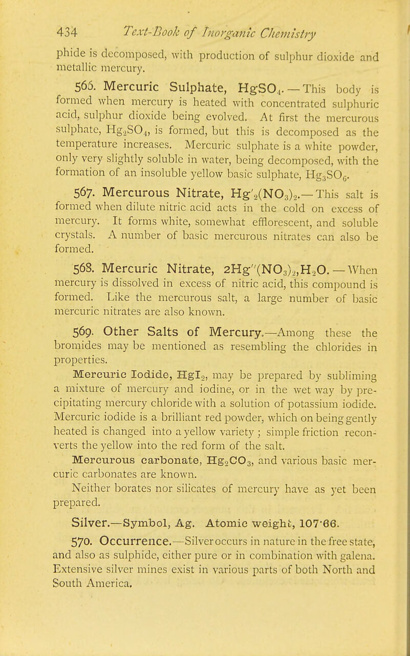 phide is decomposed, with production of sulphur dioxide and metaUic mercury. 566. Mercuric Sulphate, HgS04. —This body is formed when mercury is heated with concentrated sulphuric acid, sulphur dioxide being evolved. At first the mercurous sulphate, Hg,SO.i, is formed, but this is decomposed as the temperature increases. Mercuric sulphate is a white powder, only very slightly soluble in water, being decomposed, with the formation of an insoluble yellow basic sulphate, Hg;jSOG. 567. Mercurous Nitrate, Hg'2(N03)2.—This salt is formed when dilute nitric acid acts in the cold on excess of mercury. It forms white, somewhat efflorescent, and soluble crystals. A number of basic mercurous nitrates can also be formed. 568. Mercuric Nitrate, 2Hg:(N03),,H20. — When mercury is dissolved in excess of nitric acid, this compound is formed. Like the mercurous salt, a large number of basic mercuric nitrates are also knoAvn. 569. Other Salts of Mercury.—Among these the bromides may be mentioned as resembling the chlorides in properties. Mercuric Iodide, Hglo, may be prepared by subliming a mixture of mercury and iodine, or in the wet way by pre- cipitating mercury chloride with a solution of potassium iodide. Mercuric iodide is a briUiant red powder, which on being gently heated is changed into a yellow variety ; simple friction recon- verts the yellow into the red form of the salt. Mercurous carbonate, HgsCOa, and various basic mer- curic carbonates are known. Neither borates nor silicates of mercury have as yet been prepared. Silver.—Symbol, Ag. Atomic weight, 107-66. 570- Occurrence.—^^Silver occurs in nature in the free state, and also as sulphide, either pure or in combination with galena. Extensive silver mines exist in various parts of both North and South America.