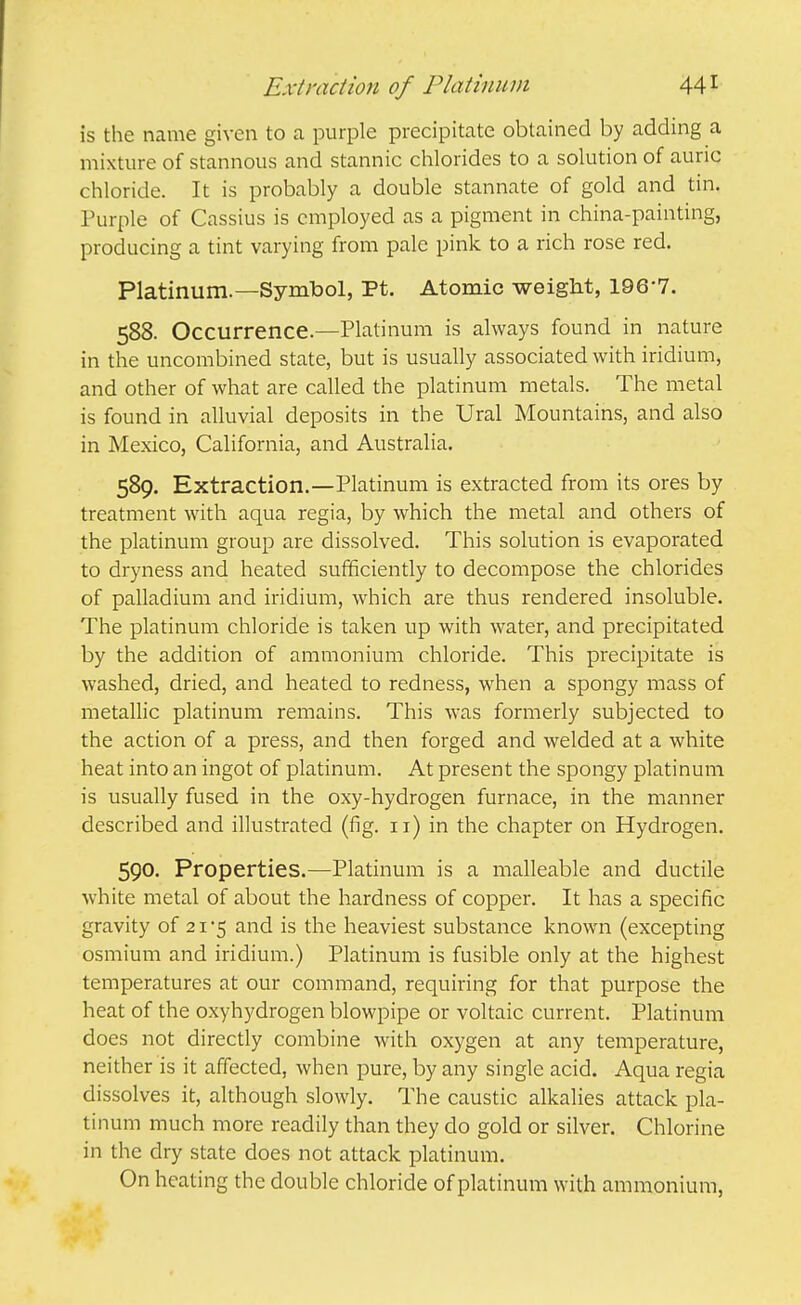 Extmction of Platinum 44 ^ is the name given to a purple precipitate obtained by adding a mixture of stannous and stannic chlorides to a solution of auric chloride. It is probably a double stannate of gold and tin. Purple of Cassius is employed as a pigment in china-painting, producing a tint varying from pale pink to a rich rose red. Platinum.—Symtool, Pt. Atomic weight, 196-7. 588. Occurrence.—Platinum is always found in nature in the uncombined state, but is usually associated with iridium, and other of what are called the platinum metals. The metal is found in alluvial deposits in the Ural Mountains, and also in Mexico, California, and Australia. 589. Extraction.—Platinum is extracted from its ores by treatment with aqua regia, by which the metal and others of the platinum group are dissolved. This solution is evaporated to dryness and heated sufficiently to decompose the chlorides of palladium and iridium, which are thus rendered insoluble. The platinum chloride is taken up with water, and precipitated by the addition of ammonium chloride. This precipitate is washed, dried, and heated to redness, when a spongy mass of metallic platinum remains. This was formerly subjected to the action of a press, and then forged and welded at a white heat into an ingot of platinum. At present the spongy platinum is usually fused in the oxy-hydrogen furnace, in the manner described and illustrated (fig. 11) in the chapter on Hydrogen. 590. Properties.—Platinum is a malleable and ductile white metal of about the hardness of copper. It has a specific gravity of 21 -5 and is the heaviest substance known (excepting osmium and iridium.) Platinum is fusible only at the highest temperatures at our command, requiring for that purpose the heat of the oxyhydrogen blowpipe or voltaic current. Platinum does not directly combine with oxygen at any temperature, neither is it affected, when pure, by any single acid. Aqua regia dissolves it, although slowly. The caustic alkalies attack pla- tinum much more readily than they do gold or silver. Chlorine in the dry state does not attack platinum. On heating the double chloride of platinum with ammonium.