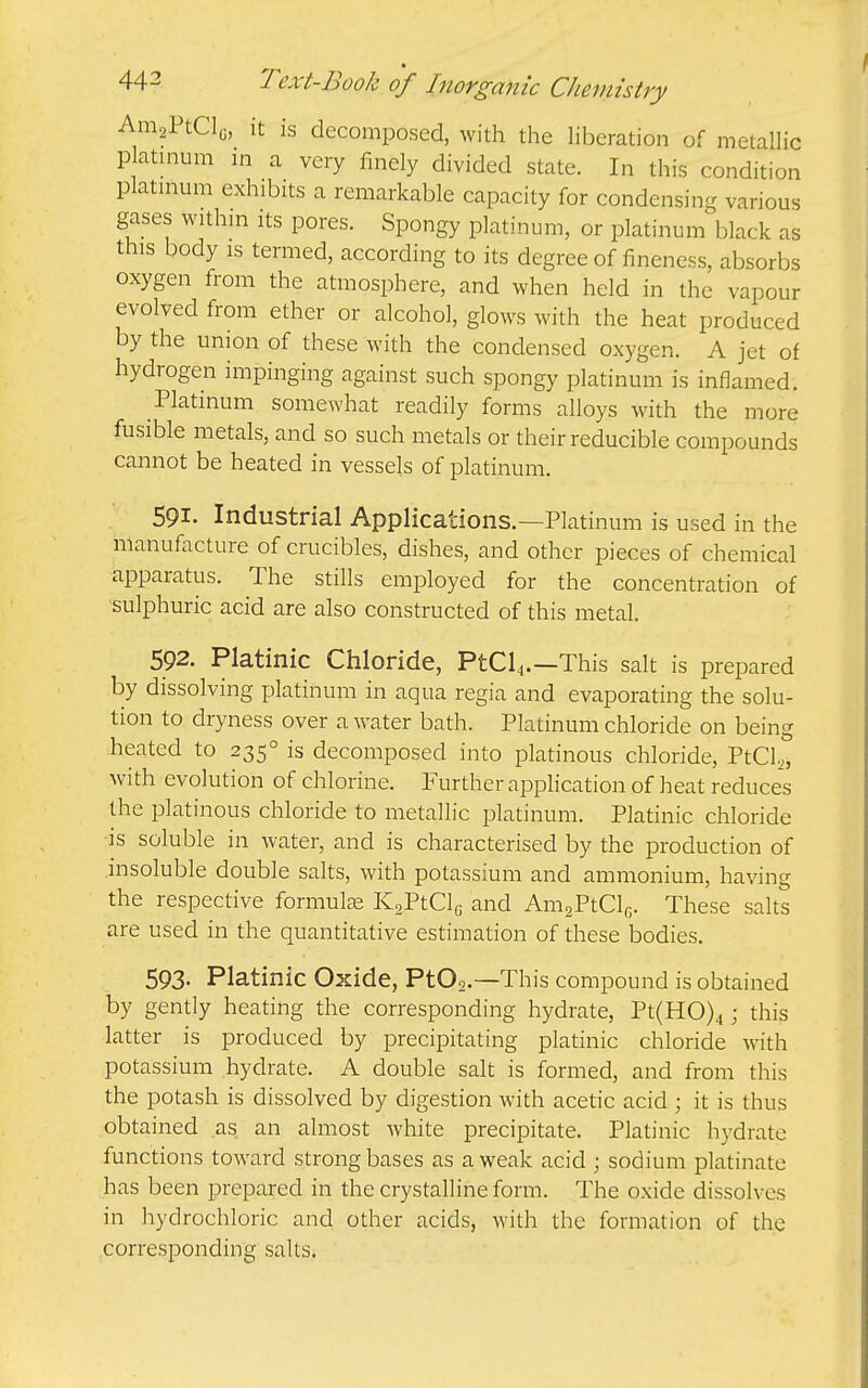 AmaPtCly, it is decomposed, with the liberation of metallic platinum m a very finely divided state. In this condition platmum exhibits a remarkable capacity for condensing various gases withm its pores. Spongy platinum, or platinum black as this body IS termed, according to its degree of fineness, absorbs oxygen from the atmosphere, and when held in the vapour evolved from ether or alcohol, glows with the heat produced by the union of these with the condensed oxygen. A jet of hydrogen impinging against such spongy platinum is inflamed. Platinum somewhat readily forms alloys with the more fusible metals, and so such metals or their reducible compounds cannot be heated in vessels of platinum. 591. Industrial Applications.—Platinum is used in the manufacture of crucibles, dishes, and other pieces of chemical apparatus. The stills employed for the concentration of sulphuric acid are also constructed of this metal. 592. Platinic Chloride, PtCl4.—This salt is prepared by dissolving platinum in aqua regia and evaporating the solu- tion to dryness over a water bath. Platinum chloride on being heated to 235° is decomposed into platinous chloride, PtCl,, with evolution of chlorine. Further application of heat reduces the platinous chloride to metallic platinum. Platinic chloride IS soluble in water, and is characterised by the production of insoluble double salts, with potassium and ammonium, having the respective formulae KaPtClc and AnigPtClfi. These salts are used in the quantitative estimation of these bodies. 593- Platinic Oxide, PtOo.—This compound is obtained by gently heating the corresponding hydrate, Pt(H0)4; this latter is produced by precipitating platinic chloride with potassium hydrate. A double salt is formed, and from this the potash is dissolved by digestion with acetic acid ; it is thus obtained as an almost white precipitate. Platinic hydrate functions toward strong bases as a weak acid ; sodium platinate has been prepared in the crystalline form. The oxide dissolves in hydrochloric and other acids, with the formation of the corresponding salts.