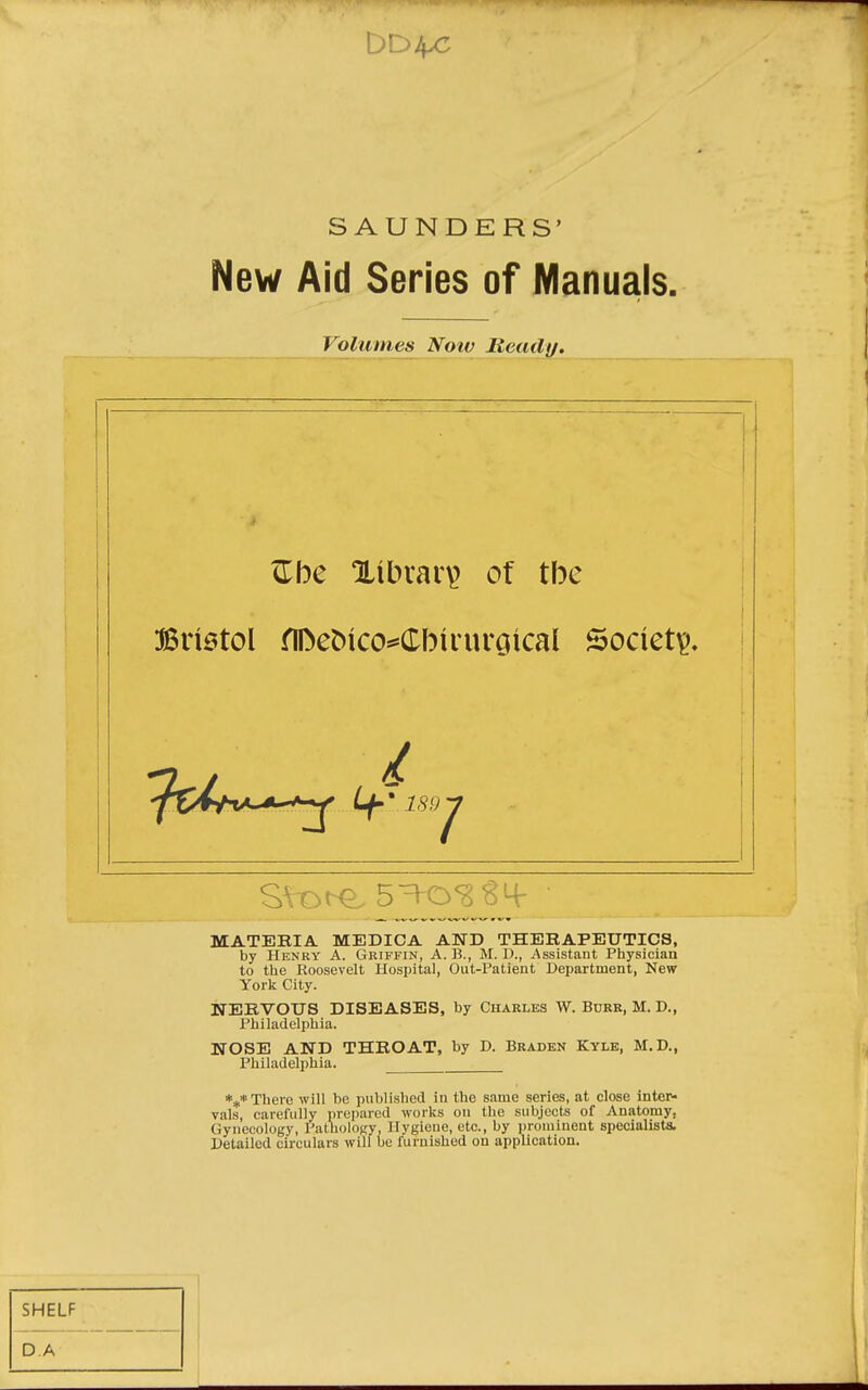SAUNDERS' New Aid Series of Manuals. Bristol ^I^e^^co*=Cb^nu'G^ca( Society. MATERIA MEDICA AND THERAPEUTICS, by Henry A. Griffin, A. B., M. D., Assistant Physician to the Roosevelt Hospital, Out-Patient Department, New York City. NERVOUS DISEASES, by Charles W. Burr, M. D., Philadelphia. NOSE AND THROAT, by D. Braden Kyle, M.D., Philadelphia. *** There will be published in the same series, at close inter- vals, carefully prepared works on the subjects of Anatomy, Gynecology, Pathology. Hygiene, etc., by prominent specialists. Detailed circulars will ue furnished on application. Volumes Noiv Ready. <rbe library of the SHELF DA