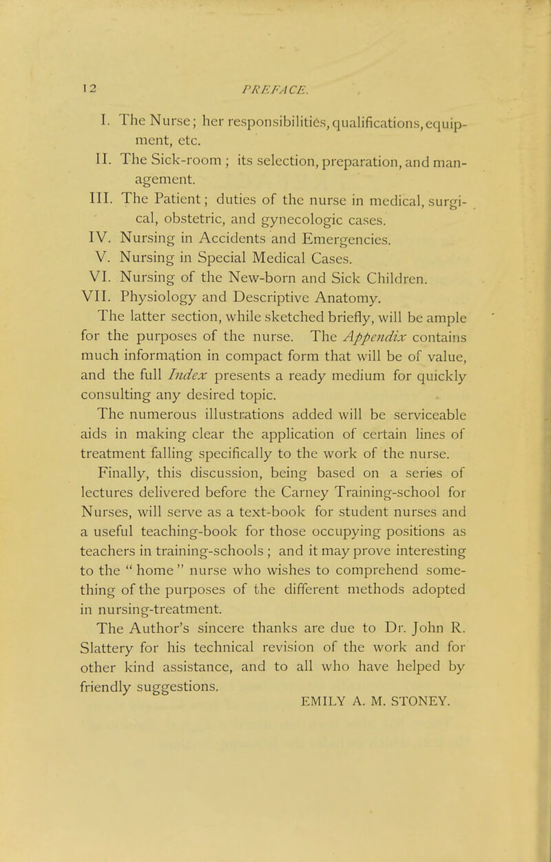 I. The Nurse; her responsibilities,qualifications,equip- ment, etc. II. The Sick-room ; its selection, preparation, and man- agement. III. The Patient; duties of the nurse in medical, surgi- cal, obstetric, and gynecologic cases. IV. Nursing in Accidents and Emergencies. V. Nursing in Special Medical Cases. VI. Nursing of the New-born and Sick Children. VII. Physiology and Descriptive Anatomy. The latter section, while sketched briefly, will be ample for the purposes of the nurse. The Appendix contains much information in compact form that will be of value, and the full Index presents a ready medium for quickly consulting any desired topic. The numerous illustrations added will be serviceable aids in making clear the apphcation of certain lines of treatment falling specifically to the work of the nurse. Finally, this discussion, being based on a series of lectures delivered before the Carney Training-school for Nurses, will serve as a text-book for student nurses and a useful teaching-book for those occupying positions as teachers in training-schools ; and it may prove interesting to the  home  nurse who wishes to comprehend some- thing of the purposes of the different methods adopted in nursing-treatment. The Author's sincere thanks are due to Dr. John R. Slattery for his technical revision of the work and for other kind assistance, and to all who have helped by friendly suggestions. EMILY A. M. STONEY.