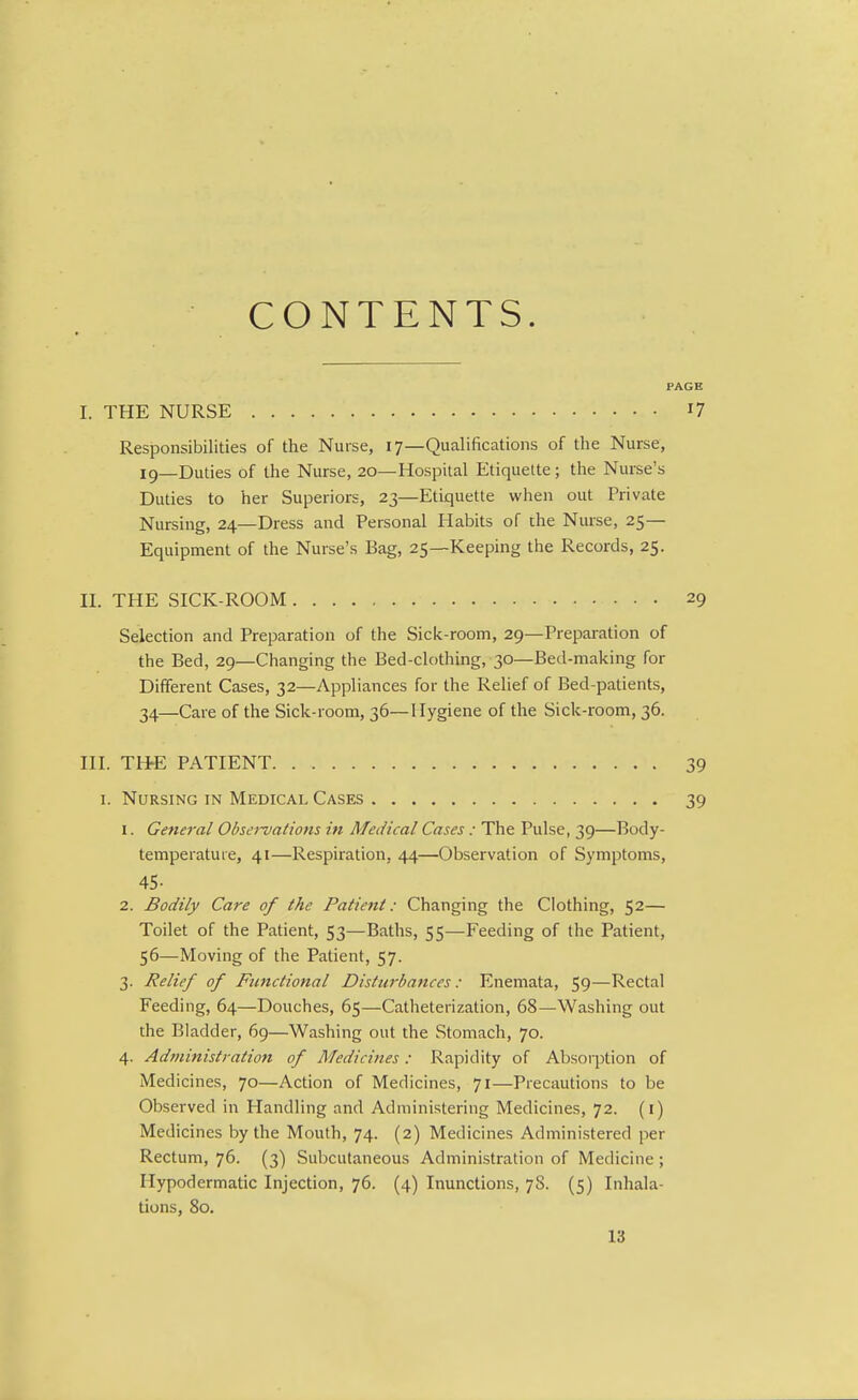 CONTENTS. PAGE I. THE NURSE i? Responsibilities of the Nurse, 17—Qualifications of the Nurse, ig_Duties of the Nurse, 20—Hospital Etiquette; the Nurse's Duties to her Superiors, 23—Etiquette when out Private Nursing, 24—Dress and Personal Habits of the Nurse, 25— Equipment of the Nurse's Bag, 25—Keeping the Records, 25. II. THE SICK-ROOM 29 Selection and Preparation of the Sick-room, 29—Preparation of the Bed, 29—Changing the Bed-clothing, 30—Bed-making for Different Cases, 32—Appliances for the Relief of Bed-patients, 34—Care of the Sick-room, 36—Hygiene of the Sick-room, 36. III. THE PATIENT 39 I. Nursing in Medical Cases 39 1. General Observations in Medical Cases : The Pulse, 39—Body- temperature, 41—Respiration, 44—Observation of Symptoms, 45- 2. Bodily Care of the Patient: Changing the Clothing, 52— Toilet of the Patient, 53—Baths, 55—Feeding of the Patient, 56—Moving of the Patient, 57. 3. Relief of Functional Disturbances: Enemata, 59—Rectal Feeding, 64—Douches, 65—Catheterization, 68—Washing out the Bladder, 69—Washing out the Stomach, 70. 4. Administration of Medicines: Rapidity of Absorption of Medicines, 70—Action of Medicines, 71—Precautions to be Observed in Handling and Administering Medicines, 72. (i) Medicines by the Mouth, 74. (2) Medicines Administered per Rectum, 76. (3) Subcutaneous Administration of Medicine ; Hypodermatic Injection, 76. (4) Inunctions, 78. (5) Inhala- tions, 80.