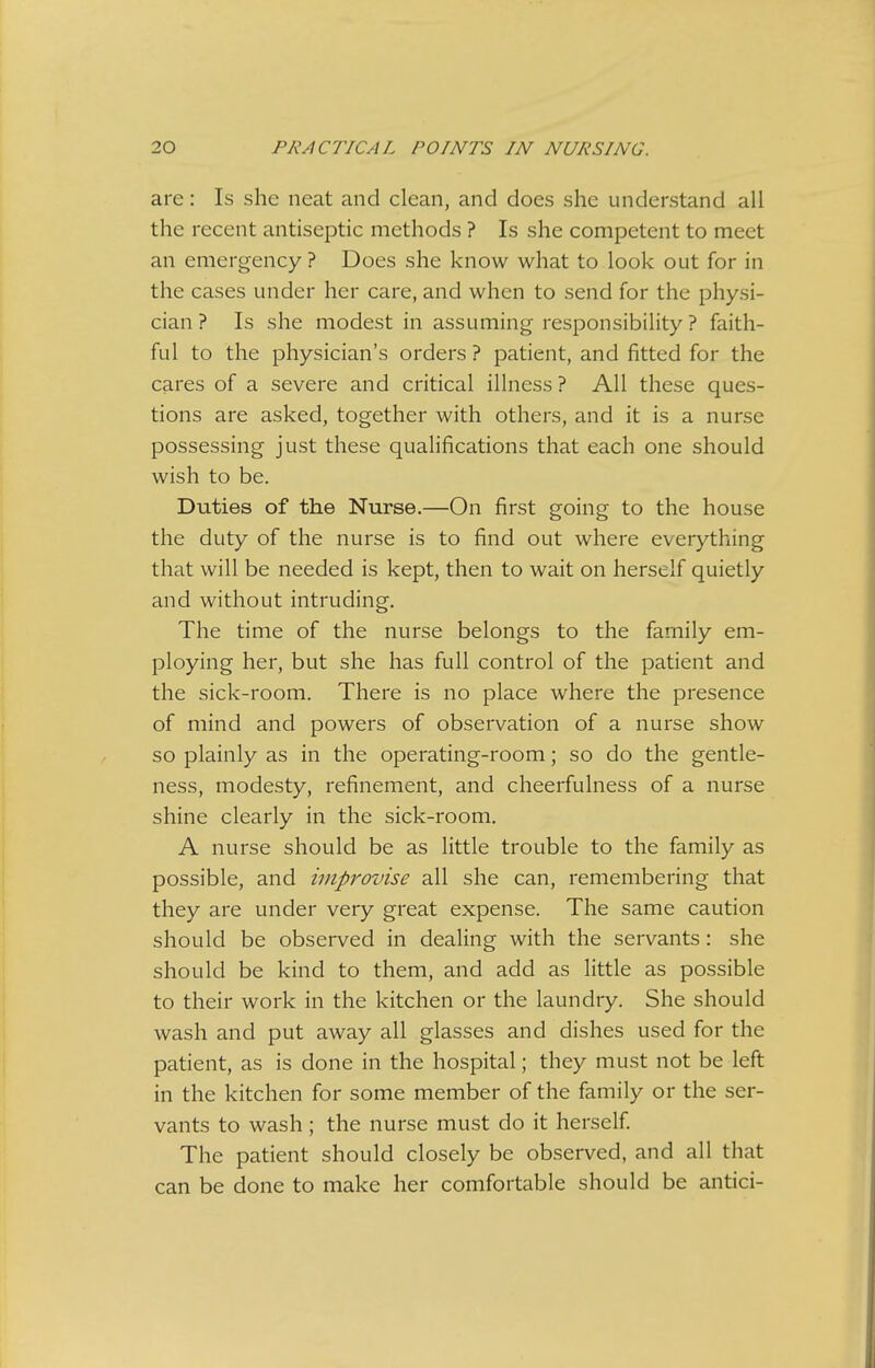 are: Is she neat and clean, and does she understand all the recent antiseptic methods ? Is she competent to meet an emergency? Does she know what to look out for in the cases under her care, and when to send for the physi- cian ? Is she modest in assuming responsibility ? faith- ful to the physician's orders ? patient, and fitted for the cares of a severe and critical illness ? All these ques- tions are asked, together with others, and it is a nurse possessing just these qualifications that each one should wish to be. Duties of the Nurse.—On first going to the house the duty of the nurse is to find out where everything that will be needed is kept, then to wait on herself quietly and without intruding. The time of the nurse belongs to the family em- ploying her, but she has full control of the patient and the sick-room. There is no place where the presence of mind and powers of observation of a nurse show so plainly as in the operating-room; so do the gentle- ness, modesty, refinement, and cheerfulness of a nurse shine clearly in the sick-room. A nurse should be as little trouble to the family as possible, and improvise all she can, remembering that they are under very great expense. The same caution should be observed in dealing with the servants: she should be kind to them, and add as little as possible to their work in the kitchen or the laundry. She should wash and put away all glasses and dishes used for the patient, as is done in the hospital; they must not be left in the kitchen for some member of the family or the ser- vants to wash; the nurse must do it herself The patient should closely be observed, and all that can be done to make her comfortable should be antici-