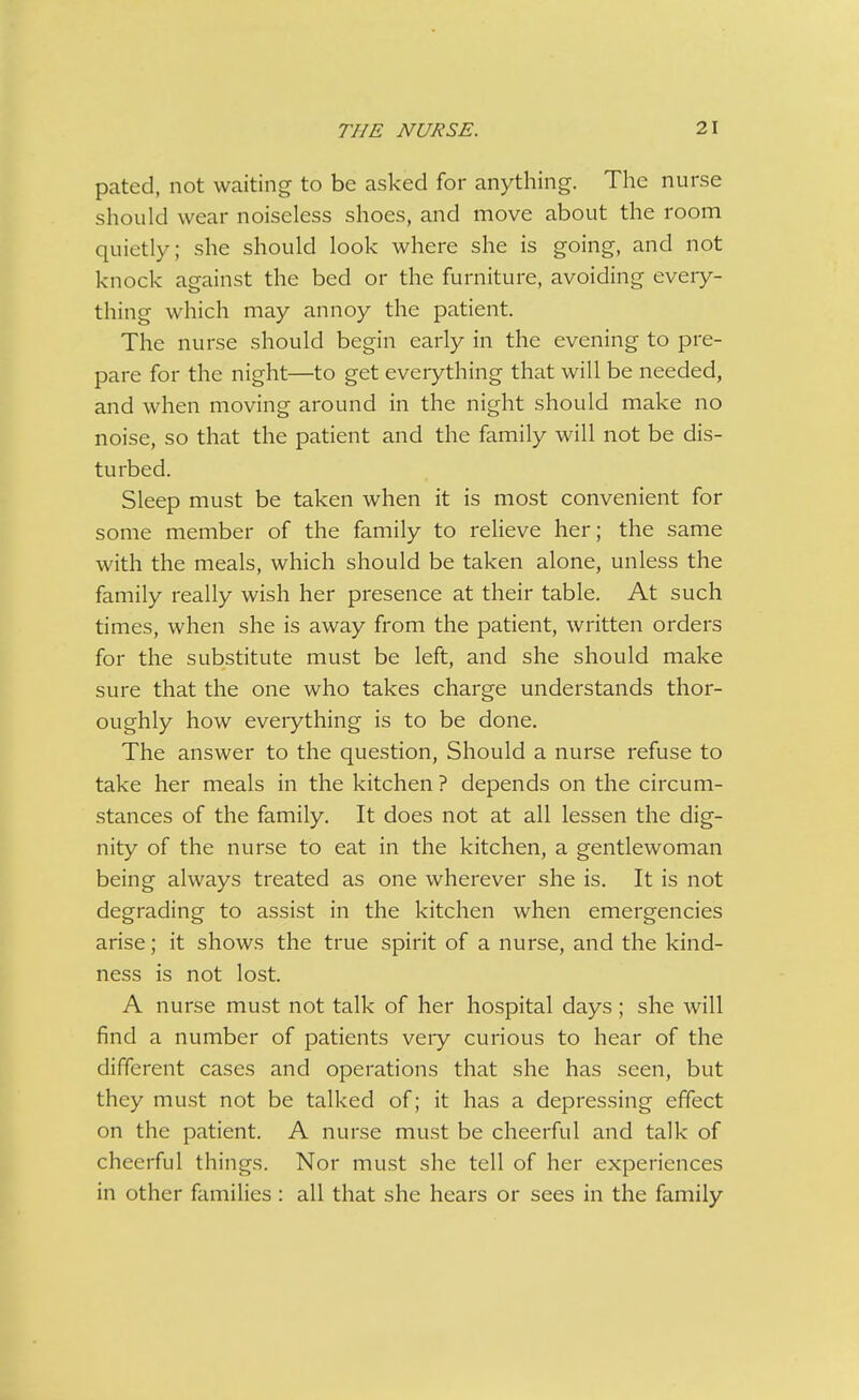 pated, not waiting to be asked for anything. The nurse should wear noiseless shoes, and move about the room quietly; she should look where she is going, and not knock against the bed or the furniture, avoiding every- thing which may annoy the patient. The nurse should begin early in the evening to pre- pare for the night—to get everything that will be needed, and when moving around in the night should make no noise, so that the patient and the family will not be dis- turbed. Sleep must be taken when it is most convenient for some member of the family to relieve her; the same with the meals, which should be taken alone, unless the family really wish her presence at their table. At such times, when she is away from the patient, written orders for the substitute must be left, and she should make sure that the one who takes charge understands thor- oughly how eveiything is to be done. The answer to the question, Should a nurse refuse to take her meals in the kitchen ? depends on the circum- stances of the family. It does not at all lessen the dig- nity of the nurse to eat in the kitchen, a gentlewoman being always treated as one wherever she is. It is not degrading to assist in the kitchen when emergencies arise; it shows the true spirit of a nurse, and the kind- ness is not lost. A nurse must not talk of her hospital days ; she will find a number of patients very curious to hear of the different cases and operations that she has seen, but they mu.st not be talked of; it has a depressing effect on the patient. A nurse must be cheerful and talk of cheerful things. Nor must she tell of her experiences in other families : all that she hears or sees in the family