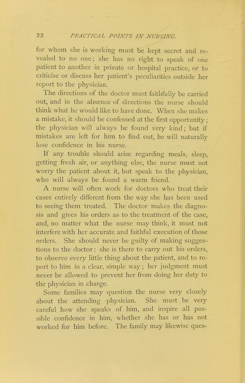 for whom she is working must be kept secret and re- vealed to no one; she has no right to speak of one patient to another in private or hospital practice, or to criticise or discuss her patient's peculiarities outside her report to the physician. The directions of the doctor must faithfully be carried out, and in the absence of directions the nurse should think what he would like to have done. When she makes a mistake, it should be confessed at the first opportunity; the physician will always be found very kind; but if mistakes are left for him to find out, he will naturally lose confidence in his nurse. If any trouble should arise regarding meals, sleep, getting fresh air, or anything else, the nurse must not worry the patient about it, but speak to the physician, who will always be found a warm friend. A nurse will often work for doctors who treat their cases entirely different from the way she has been used to seeing them treated. The doctor makes the diagno- sis and gives his orders as to the treatment of the case, and, no matter what the nurse may think, it must not interfere with her accurate and faithful execution of those orders. She should never be guilty of making sugges- tions to the doctor: she is there to cany out his orders, to observe every little thing about the patient, and to re- port to him in a clear, simple way; her judgment must never be allowed to prevent her from doing her duty to the physician in charge. Some families may question the nurse very closely about the attending physician. She must be veiy careful how she speaks of him, and inspire all pos- sible confidence in him, whether she has or has not worked for him before. The family may likewise ques-