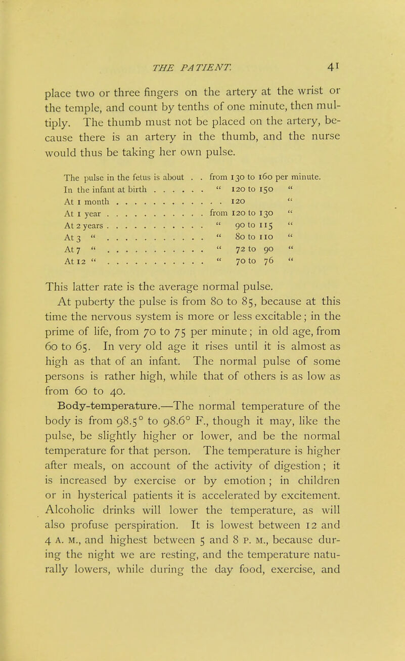 place two or three fingers on the artery at the wrist or the temple, and count by tenths of one minute, then mul- tiply. The thumb must not be placed on the artery, be- cause there is an artery in the thumb, and the nurse would thus be taking her own pulse. The juilse in the fetus is about . . from 130 to 160 per minute. In the infant at birth  120 to 150  At I month 120  At I year from 120 to 130  At 2 years  90 to 115  At 3   80 to no  At 7   72 to 90  At 12   70 to 76  This latter rate is the average normal pulse. At puberty the pulse is from 80 to 85, because at this time the nervous system is more or less excitable; in the prime of life, from 70 to 75 per minute; in old age, from 60 to 65. In very old age it rises until it is almost as high as that of an infant. The normal pulse of some persons is rather high, while that of others is as low as from 60 to 40. Body-temperature.—The normal temperature of the body is from 98.5° to 98.6° F., though it may, like the pulse, be slightly higher or lower, and be the normal temperature for that person. The temperature is higher after meals, on account of the activity of digestion ; it is increased by exercise or by emotion ; in children or in hysterical patients it is accelerated by excitement. Alcoholic drinks will lower the temperature, as will also profuse perspiration. It is lowest between 12 and 4 A. M., and highest between 5 and 8 p. m., because dur- ing the night we are resting, and the temperature natu- rally lowers, while during the day food, exercise, and