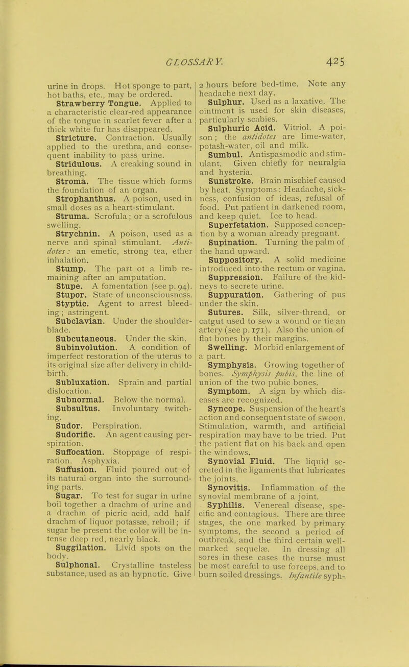 urine in drops. Hot sponge to part, hot baths, etc., may he ordered. Strawberry Tongue. AppHed to a characteristic clear-red appearance of the tongue in scarlet fever after a thick white fur has disappeared. Stricture. Contraction. Usually applied to the urethra, and conse- c|uent inability to pass urine. Stridulous. A creaking sound in breathing. Stroma. The tissue which forms the foundation of an organ. Strophantlius. A poison, used in small doses as a heart-stimulant. Struma. Scrofula; or a scrofulous swelling. Strychnin. A poison, used as a nerve and spinal stimulant. Anti- dotes: an emetic, strong tea, ether inhalation. Stump. The part ot a limb re- maining after an amputation. Stupe. A fomentation (seep. 94). Stupor. State of unconsciousness. Styptic. Agent to arrest bleed- ing; astringent. Subclavian. Under the shoulder- blade. Subcutaneous. Under the skin. Subinvolution. A condition of imperfect restoration of the uterus to its original size after delivery in child- birth. Subluxation. Sprain and partial dislocation. Subnormal. Below the normal. Subsultus. Involuntary twitch- ing. Sudor. Perspiration. Sudorific. An agent causing per- spiration. Sufibcation. Stoppage of respi- ration. Asphyxia. Suffusion. Fluid poured out of its natural organ into the surround- ing parts. Sugar. To test for sugar in urine boil together a drachm of urine and a drachm of picric acid, add half drachm of liquor potassse, relooil; if sugar be present the color will be in- tense deep red, nearly black. Suggilation. Livid spots on the body. Sulphonal. Crystalline tasteless substance, used as an hypnotic. Give 2 hours before bed-time. Note any headache ne.vt day. Sulphur. Used as a laxative. The ointment is used for skin diseases, particularly scabies. Sulphuric Acid. Vitriol. A poi- son ; the antidotes are lime-water, potash-water, oil and milk. Sumbul. Antispasmodic and stim- ulant. Given chiefly for neuralgia and hysteria. Sunstroke. Brain mischief caused by heat. Symptoms: Headache, sick- ness, confusion of ideas, refusal of food. Put patient in darkened room, and keep quiet. Ice to head. Superfetation. Supposed concep- tion by a woman already pregnant. Supination. Turning the palm of the hand upward. Suppository. A solid medicine introduced into the rectum or vagina. Suppression. Failure of the kid- neys to secrete urine. Suppuration. Gathering of pus under the skin. Sutures. Silk, silver-thread, or catgut used to sew a wound or tie an artery (see p. 171). Also the union of flat bones by their margins. Swelling. Morbid enlargement of a part. Symphysis. Growing together of bones. Symphysis pubis, the line of union of the two pubic bones. Symptom. A sign by which dis- eases are recognized. Syncope. Suspension of the heart's action and consequent state of swoon. Stimulation, warmth, and artificial respiration may have to be tried. Put the patient flat on his back and open the windows. Synovial Fluid. The liquid se- creted in the ligaments that lubricates the joints. Synovitis. Inflammation of the synovial membrane of a joint. Syphilis. Venereal disease, spe- cific and contagious. There are three stages, the one marked by primary symptoms, the second a period of outbreak, and the third certain well- marked sequelse. In dressing all sores in these cases the nurse must be most careful to use forceps, and to burn soiled dressings. Infantile syph-