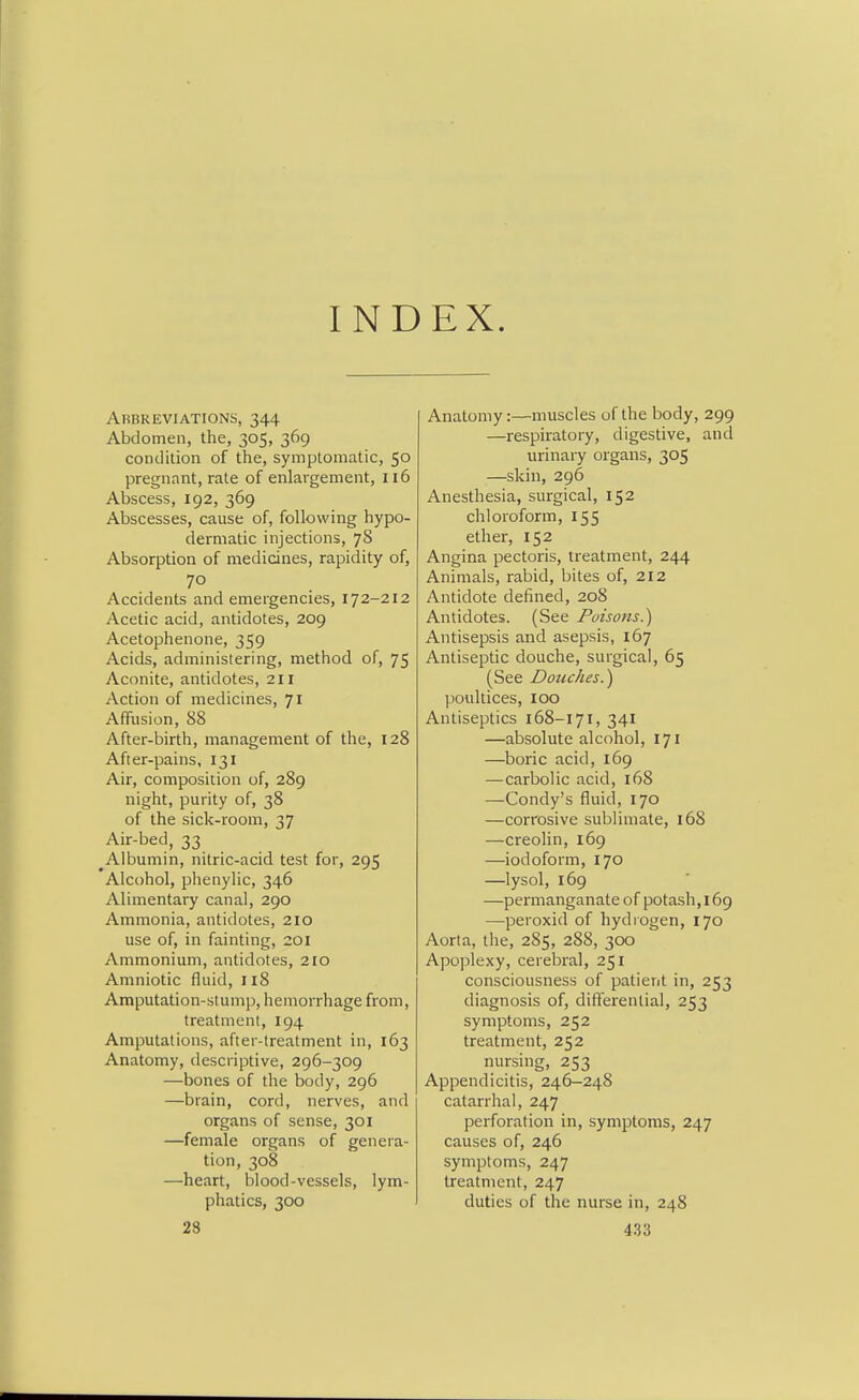 INDEX. Arrreviations, 344 Abdomen, the, 305, 369 condition of the, symptomatic, 50 pregnant, rate of enlargement, 116 Abscess, 192, 369 Abscesses, cause of, following hypo- dermatic injections, 78 Absorption of medicines, rapidity of, 70 Accidents and emergencies, 172-212 Acetic acid, antidotes, 209 Acetophenone, 359 Acids, administering, method of, 75 Aconite, antidotes, 211 Action of medicines, 71 Affusion, 88 After-birth, management of the, 128 After-pains, 131 Air, composition of, 289 night, purity of, 38 of the sick-room, 37 Air-bed, 33 Albumin, nitric-acid test for, 295 Alcohol, phenylic, 346 Alimentary canal, 290 Ammonia, antidotes, 210 use of, in fainting, 201 Ammonium, antidotes, 210 Amniotic fluid, 118 Amputation-slump, hemorrhage from, treatment, 194 Amputations, after-treatment in, 163 Anatomy, descriptive, 296-309 —bones of the body, 296 —brain, cord, nerves, and organs of sense, 301 —female organs of genera- tion, 308 —heart, blood-vessels, lym- phatics, 300 Anatomy:—muscles of the body, 299 —respiratory, digestive, and urinary organs, 305 —skin, 296 Anesthesia, surgical, 152 chloroform, 155 ether, 152 Angina pectoris, treatment, 244 Animals, rabid, bites of, 212 Antidote defined, 208 Antidotes. (See Poisons.) Antisepsis and asepsis, 167 Antiseptic douche, surgical, 65 (See Douches.) poultices, loo Antiseptics 168-171, 341 —absolute alcohol, 171 —boric acid, 169 —carbolic acid, l68 —Condy's fluid, 170 —corrosive sublimate, 168 —creolin, 169 —iodoform, 170 —lysol, 169 —permanganate of potash,169 —peroxid of hydrogen, 170 Aorta, the, 285, 288, 300 Apoplexy, cerebral, 251 consciousness of patient in, 253 diagnosis of, differential, 253 symptoms, 252 treatment, 252 nursing, 253 Appendicitis, 246^248 catarrhal, 247 perforation in, symptoms, 247 causes of, 246 symptoms, 247 treatment, 247 duties of the nurse in, 248