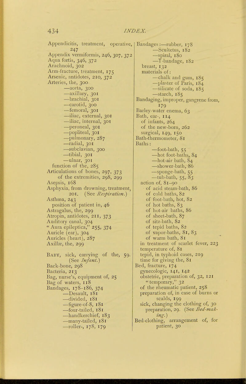Appendicitis, treatment, operative, 247 Appendix vermifonnis, 246, 307, 372 Aqua fortis, 346, 372 Arachnoid, 302 Arm-fracture, treatment, 175 Arsenic, antidotes, 210, 372 Arteries, the, 300 —aorta, 300 —axillary, 301 —brachial, 301 —carotid, 300 —femoral, 301 —iliac, external, 301 —iliac, internal, 301 —peroneal, 301 —popliteal, 301 —pulmonary, 287 —radial, 301 —subclavian, 300 —tibial, 301 —ulnar, 301 function of the, 285 Articulations of bones, 297, 373 of the extremities, 298, 299 Asepsis, 168 Asphyxia, from drowning, treatment, 201. (See Respiration.^ Asthma, 243 position of patient in, 46 Astragalus, the, 299 Atropin, antidotes, 211, 373 Auditory canal, 304 Aura epileptica, 255, 374 Auricle (ear), 304 Auricles (heart), 287 Axillze, the, 299 Baby, sick, carrying of the, 59. (See Tnfani.) Back-bone, 298 Bacteria, 213 Bag, nurse's, equipment of, 25 Bag of waters, 118 Bandages, 178-186, 374 —Desault, 181 —divided, 181 —figure-of-8, 181 —four-tailed, 181 —handkerchief, 183 —many-tailed, 181 —roller-, 178, 179 Bandages:—rubber, 178 —Scultetus, 182 —spiral, 180 —T-bandage, 182 breast, 132 materials of: —chalk and gum, 185 —plaster of Paris, 184 —silicate of soda, 185 —starch, 185 Bandaging, improper, gangrene from, 179 Barley-water enema, 63 Bath, ear-, 114 of infants, 264 of the new-born, 262 surgical, 149, 150 Bath-thermometer, 81 Baths: —foot-bath, 55 —hot foot-baths, 84 —hot-air bath, 84 —shower-bath, 86 —sponge-liath, 55 —tub-bath, 55, 83 action of, 81-90 of acid steam-bath, 86 of cold baths, 82 of foot-bath, hot, 82 of hot baths, 83 of hot-air baths, 86 of sheet-bath, 87 of sitz-bath, 82 of tepid baths, 82 of vapor-baths, 81, 83 of warm bath, 81 in treatment of scarlet fever, 223 temperature of, 81 tepid, in typhoid cases, 219 time for giving the, 81 Bed, fracture, 174 gynecologic, 141, 142 obstetric, preparation of, 32, 121 temporary, 32 of the rheumatic patient, 258 preparation of, in case of burns or scalds, 199 sick, changing the clothing of, 30 preparation, 29. (See Bed-tnak- ing.) Bed-clothing, arrangement of, for patient, 30