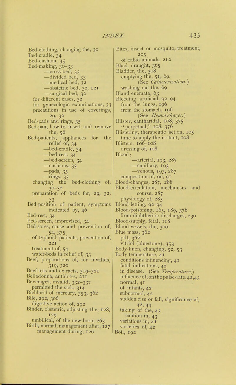 Bed-clothing, changing the, 30 Bed-cradle, 34 Bed-cushion, 35 Bed-making, 30-33 —cross-bed, 33 —divided bed, 33 —medical bed, 32 —obstetric bed, 32, 121 —surgical bed, 32 for different cases, 32 for gynecologic examinations, 33 precautions in use of coverings, 29. 32 Bed-pads and rings, 35 Bed-pan, how to insert and remove the, 56 Bed-patients, appliances for the relief of, 34 —bed-cradle, 34 —bed-rest, 34 —bed-screen, 34 —cushions, 35 —pads, 35 —lings, 35 changing the bed-clothing of, 30-32 preparation of beds for, 29, 32, 33 Bed-position of patient, symptoms indicated by, 46 Bed-rest, 34 Bed-screen, improvised, 34 Bed-sores, cause and prevention of, 54, 375. of typhoid patients, prevention of, 221 treatment of, 54 water-beds in relief of, 33 Beef, preparations of, for invalids, 319, 320 Beef-teas and extracts, 319-321 Belladonna, antidotes, 211 Beverages, invalid, 332-337 permitted the sick, 314 Bichlorid of mercury, 353, 362 Bile, 292, 306 digestive action of, 292 Binder, obstetric, adjusting the, 128, 129 umbilical, of the new-born, 263 Birth, normal, management after, 127 management during, 126 Bites, insect or mosquito, treatment, 205 of rabid animals, 212 Black draught, 365 Bladder, the, 308 emptying the, 51, 69. (See Catheterization.') washing out the, 69 Bland enemata, 63 Bleeding, artificial, 92-94. from the lungs, 196 from the stomach, 196 (See Hemorrhages.) Blister, cantharidal, 108, 375 perpetual, 108, 376 Blistering, therapeutic action, 105 time to apply the irritant, 108 Blisters, 106-108 dressing of, 108 Blood: —arterial, 193, 287 —capillary, 193 —venous, 193, 287 composition of, go, 91 Blood-changes, 287, 288 Blood-circulation, mechanism and course, 287 physiology of, 285 Blood-letting, 92-94 Blood-poisoning, 165, 189, 376 from diphtheritic discharges, 230 Blood-supply, fetal, 118 Blood-vessels, the, 300 Blue mass, 362 pill, 362 vitriol (bluestone), 353 Body-linen, changing, 52, 53 Body-temperatui-e, 41 conditions influencing, 41 fatal indications, 42 in disease. (See Temperature.) influence of, on the puLse-rate,42,43 normal, 41 of infants, 42 subnormal, 42 sudden rise or fall, significance of, 42, 44 taking of the, 43 caution in, 43 variations in, 41 varieties of, 42 Boil, 192