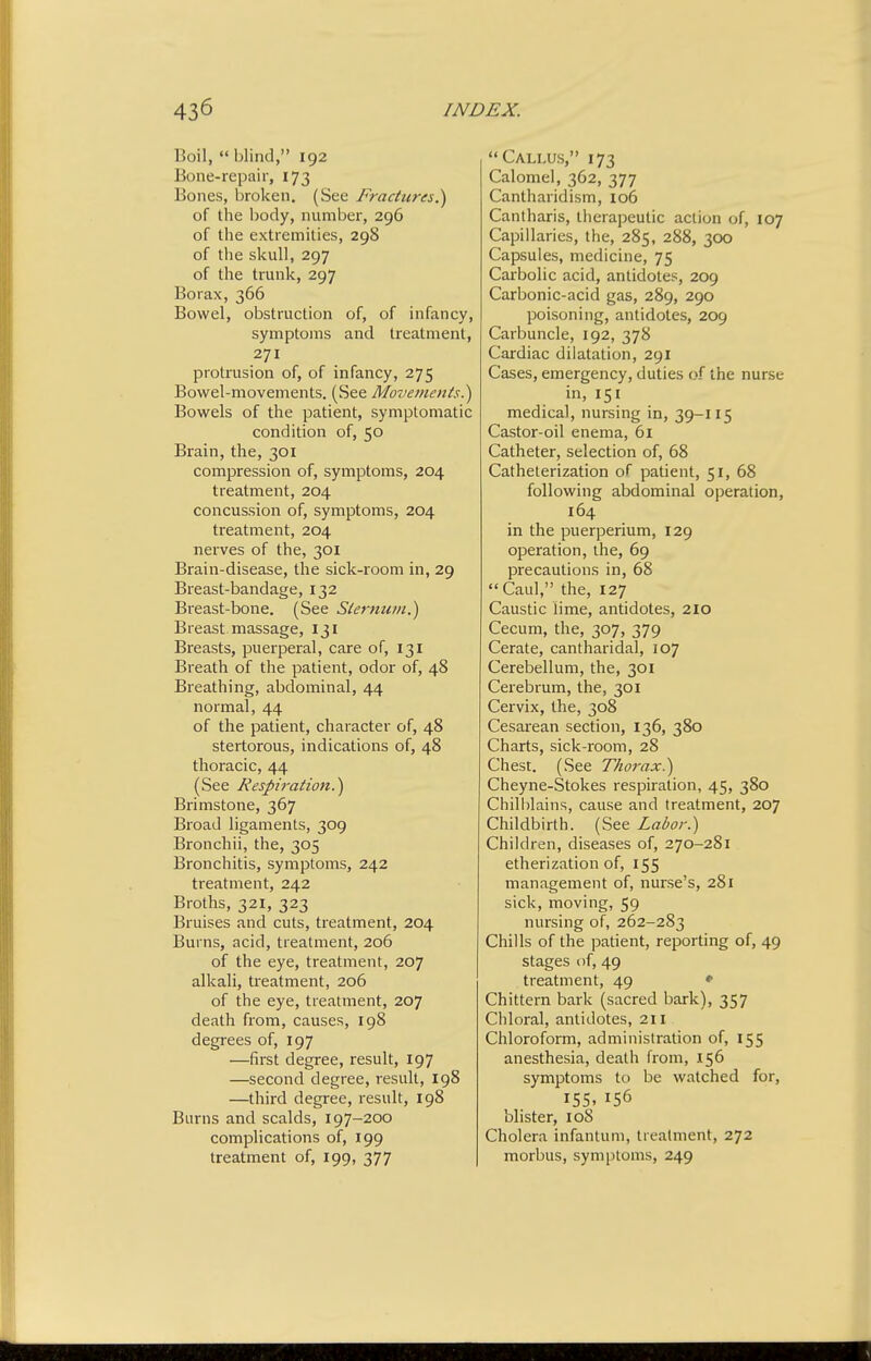 Boil, blind, 192 Bone-rcpair, 173 Bones, broken. (See Fractures.^ of the body, number, 296 of the extremities, 298 of the skull, 297 of the trunk, 297 Borax, 366 Bowel, obstruction of, of infancy, symptoms and treatment, 271 protiiision of, of infancy, 275 Bowel-movements. (See Movements^ Bowels of the patient, symptomatic condition of, 50 Brain, the, 301 compression of, symptoms, 204 treatment, 204 concussion of, symptoms, 204 treatment, 204 nerves of the, 301 Brain-disease, the sick-room in, 29 Breast-bandage, 132 Breast-bone. (See Sternum.^ Breast massage, 131 Breasts, puerperal, care of, 131 Breath of the patient, odor of, 48 Breathing, abdominal, 44 normal, 44 of the patient, character of, 48 stertorous, indications of, 48 thoracic, 44 (See Respiration?) Brimstone, 367 Broad ligaments, 309 Bronchii, the, 305 Bronchitis, symptoms, 242 treatment, 242 Broths, 321, 323 Bruises and cuts, treatment, 204 Burns, acid, treatment, 206 of the eye, treatment, 207 alkali, treatment, 206 of the eye, treatment, 207 death from, causes, 198 degrees of, 197 —first degree, result, 197 —second degree, result, 198 —third degree, result, 198 Burns and scalds, 197-200 complications of, 199 treatment of, 199, 377 Callus, 173 Calomel, 362, 377 Cantharidism, io6 Cantharis, therapeutic action of, 107 Capillaries, the, 285, 288, Tpo Capsules, medicine, 75 Carbolic acid, antidotes, 209 Carbonic-acid gas, 289, 290 poisoning, antidotes, 209 Carbuncle, 192, 378 Cardiac dilatation, 291 Cases, emergency, duties of the nurse in, 151 medical, nursing in, 39-115 Castor-oil enema, 61 Catheter, selection of, 68 Catheterization of patient, 51, 68 following abdominal operation, 164 in the puerperium, 129 operation, the, 69 precautions in, 68 Caul, the, 127 Caustic lime, antidotes, 210 Cecum, the, 307, 379 Cerate, cantharidal, 107 Cerebellum, the, 301 Cerebrum, the, 301 Cervix, the, 308 Cesarean section, 136, 380 Charts, sick-room, 28 Chest. (See Thorax?j Cheyne-Stokes respiration, 45, 380 Chill)lains, cause and treatment, 207 Childbirth. (See Labor.) Children, diseases of, 270-281 etherization of, 155 management of, nurse's, 281 sick, moving, 59 nursing of, 262-283 Chills of the patient, reporting of, 49 stages of, 49 treatment, 49 • Chittern bark (sacred bark), 357 Chloral, antidotes, 211 Chloroform, administration of, 155 anesthesia, death from, 156 symptoms to be watched for, 155. blister, 108 Cholera infantum, treatment, 272 morbus, sym[)toms, 249