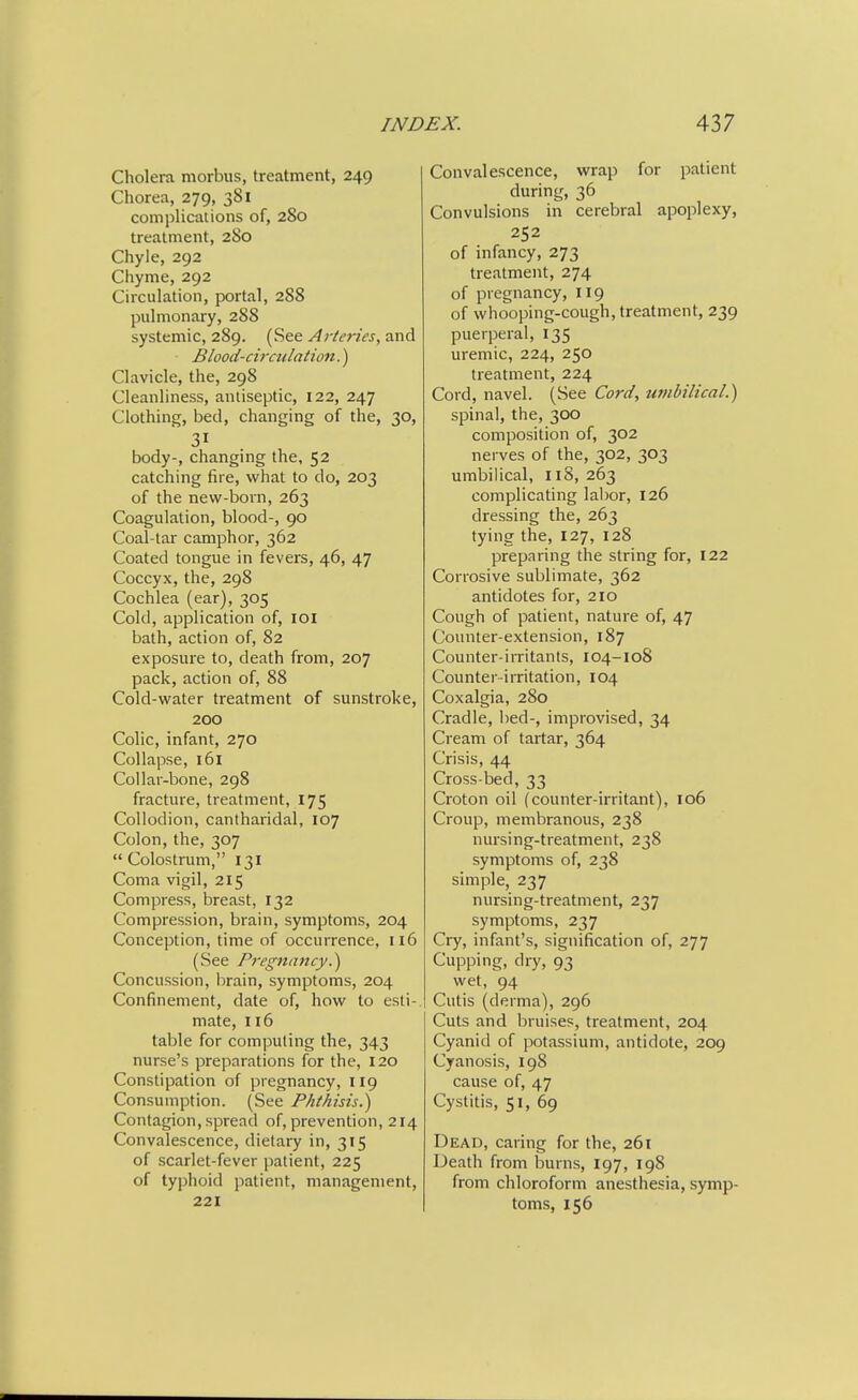 Cholera morbus, treatment, 249 Chorea, 279, 381 complications of, 280 treatment, 280 Chyle, 292 Chyme, 292 Circulation, portal, 288 pulmonary, 288 systemic, 289. (See Arteries, and Blood-circtdation.) Clavicle, the, 298 Cleanliness, antiseptic, 122, 247 Clothing, bed, changing of the, 30, 31 body-, changing the, 52 catching fire, what to do, 203 of the new-born, 263 Coagulation, blood-, 90 Coal-tar camphor, 362 Coated tongue in fevers, 46, 47 Coccyx, the, 298 Cochlea (ear), 305 Cold, application of, lOI bath, action of, 82 exposure to, death from, 207 pack, action of, 88 Cold-water treatment of sunstroke, 200 Colic, infant, 270 Collapse, 161 Collar-bone, 298 fracture, treatment, 175 Collodion, cantharidal, 107 Colon, the, 307  Colostrum, 131 Coma vigil, 215 Compress, breast, 132 Compression, brain, symptoms, 204 Conception, time of occurrence, 116 (See Pregnancy.^ Concussion, brain, symptoms, 204 Confinement, date of, how to esti- mate, 116 table for computing the, 343 nurse's preparations for the, 120 Constipation of pregnancy, 119 Consumption. (See Phthisis.) Contagion, spread of, prevention, 214 Convalescence, dietary in, 315 of scarlet-fever patient, 225 of typhoid patient, management, 221 Convalescence, wrap for patient during, 36 Convulsions in cerebral apoplexy, 252 of infancy, 273 treatment, 274 of pregnancy, 119 of whooping-cough, treatment, 239 puerperal, 135 uremic, 224, 250 treatment, 224 Cord, navel. (See Cord, umbilical.) spinal, the, 300 composition of, 302 nerves of the, 302, 303 umbilical, 118, 263 complicating labor, 126 dressing the, 263 tying the, 127, 128 preparing the string for, 122 Corrosive sublimate, 362 antidotes for, 210 Cough of patient, nature of, 47 Counter-extension, 187 Counter-irritants, 104-108 Counter-irritation, 104 Coxalgia, 280 Cradle, bed-, improvised, 34 Cream of tartar, 364 Crisis, 44 Cross-bed, 33 Croton oil (counter-irritant), 106 Croup, membranous, 238 nursing-treatment, 238 symptoms of, 238 simple, 237 nursing-treatment, 237 symptoms, 237 Cry, infant's, signification of, 277 Cupping, dry, 93 wet, 94 Cutis (derma), 296 Cuts and bruises, treatment, 204 Cyanid of potassium, antidote, 209 Cyanosis, 198 cause of, 47 Cystitis, 51, 69 Dead, caring for the, 261 Death from burns, 197, 198 from chloroform anesthesia, symp- toms, 156