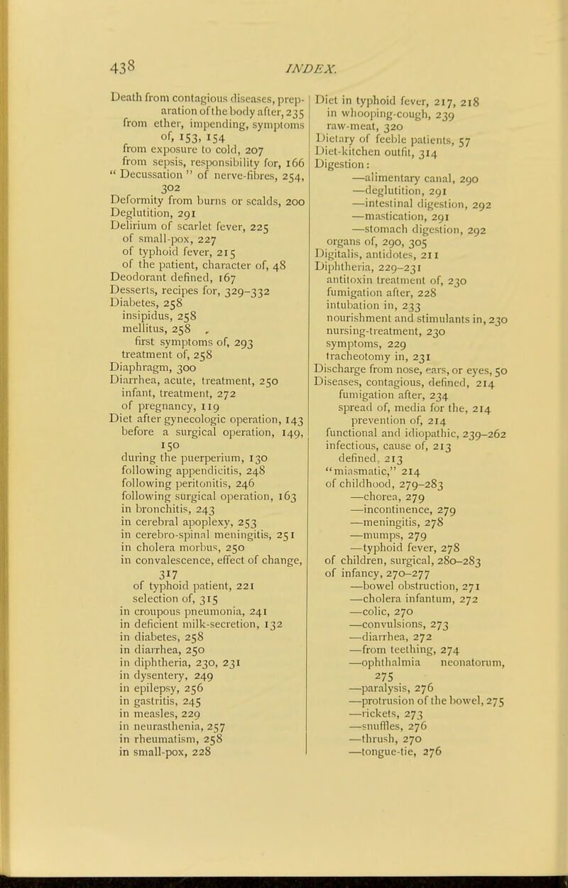 Death from contagious diseases, prep- aration of the body after, 235 from ether, impending, symptoms 153. from exposure to cold, 207 from sepsis, responsibility for, 166  Decussation  of nerve-fibres, 254, 302 Deformity from burns or scalds, 200 Deglutition, 291 Delirium of scarlet fever, 225 of small-pox, 227 of typhoid fever, 215 of the patient, character of, 48 Deodorant defined, 167 Desserts, recipes for, 329-332 Diabetes, 258 insipidus, 258 mellitus, 258 first symptoms of, 293 treatment of, 258 Diaphragm, 300 Diarrhea, acute, treatment, 250 infant, treatment, 272 of pregnancy, 119 Diet after gynecologic operation, 143 before a surgical operation, 149, 150 during the puerperium, 130 following appendicitis, 248 following peritonitis, 246 following surgical operation, 163 in bronchitis, 243 in cerebral apoplexy, 253 in cerebro-spinnl meningitis, 251 in cholera morbus, 250 in convalescence, effect of change, 317 of typhoid patient, 221 selection of, 315 in croupous pneumonia, 241 in deficient milk-secretion, 132 in diabetes, 258 in diarrhea, 250 in diphtheria, 230, 231 in dysentery, 249 in epilepsy, 256 in gastritis, 245 in measles, 229 in neurasthenia, 257 in rheumatism, 258 in small-pox, 228 Diet in typhoid fever, 217, 218 in whooping-cough, 239 raw-meat, 320 Dietary of feeble patients, 57 Diet-kitchen outfit, 314 Digestion: —alimentary canal, 290 —deglutition, 291 —intestinal digestion, 292 —mastication, 291 —stomach digestion, 292 organs of, 290, 305 Digitalis, antidotes, 211 Diphtheria, 229-231 antitoxin treatment of, 230 fumigation after, 228 intubation in, 233 nourishment and stimulants in, 230 nursing-treatment, 230 symptoms, 229 ti-acheotomy in, 231 Discharge from nose, ears, or eyes, 50 Diseases, contagious, defined, 214 fumigation after, 234 spread of, media for the, 214 prevention of, 214 functional and idiopathic, 239-262 infectious, cause of, 213 defined, 213 miasmatic, 214 of childhood, 279-283 —chorea, 279 —incontinence, 279 —meningitis, 278 —mumps, 279 —typhoid fever, 278 of children, surgical, 280-283 of infancy, 270-277 —bowel obstruction, 271 —cholera infantum, 272 —colic, 270 —convulsions, 273 —diarrhea, 272 —from teething, 274 —ophthalmia neonatorum, 275 —paralysis, 276 —protrusion of the bowel, 275 —rickets, 273 —snuffles, 276 —thrush, 270 —tongue-tie, 276