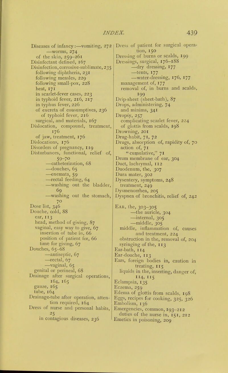 Diseases of infancy:—vomiting, 272 —worms, 274 of the skin, 259-261 Disinfectant defined, 167 Disinfection, corrosive-sublimate, 235 following diphtheria, 231 following measles, 229 following small-pox, 228 heat, 171 in scarlet-fever cases, 223 in typhoid fever, 216, 217 in typhus fever, 226 of excreta of consumptives, 236 of typhoid fever, 216 surgical, and materials, 167 Dislocation, compound, treatment, 176 of jaw, treatment, 176 Dislocations, 176 Disorders of pregnancy, 119 Disturbances, functional, relief of, 59-70 —catheterization, 68 —douches, 65 —enemata, 59 —rectal feeding, 64 —washing out the bladder, 69 —washing out the stomach, 70 Dose list, 346 Douche, cold, 88 ear, 113 head, method of giving, 87 vaginal, easy way to give, 67 insertion of tube in, 66 position of patient for, 66 time for giving, 67 Douches, 65-68 —antiseptic, 67 —rectal, 67 —vaginal, 65 genital or perineal, 68 Drainage after surgical operations, 164, 165 gauze, 165 tube, 164 Drainage-tube after operation, atten- tion required, 164 Dress of nurse and personal habits, in contagious diseases, 236 Dress of patient for surgical opera- tion, 150 Dressing of burns or scalds, 199 Dressings, surgical, 176-188 —dry dressing, 177 —tents, 177 —water-dressing, 176, 177 management of, 177 removal of, in burns and scalds, 199 Drip-sheet (sheet-bath), 87 Drops, administering, 74 and minims, 341 Dropsy, 257 complicating scarlet fever, 224 of glottis from scalds, 198 Drowning, 201 Drug-habit, 71, 72 Drugs, absorption of, rapidity of, 70 action of, 71  cumulative, 71 Drum membrane of ear, 304 Duct, lachrymal, 112 Duodenum, tlie, 307 Dura mater, 302 Dysentery, symptoms, 248 treatment, 249 Dysmenorrhea, 205 Dyspnea of bronchitis, relief of, 242 Ear, the, 303-305 —the auricle, 304 —internal, 305 —middle, 305 middle, inflammation of, causes and treatment, 224 obstruction in the, removal of, 204 syringing of the, 113 Ear-bath, 114 Ear-douche, 113 Ears, foreign bodies in, caution in treating, 115 liquids in the, inserting, danger of, 114, 115 Eclampsia, 135 Eczema, 259 Edema of glottis from scalds, 198 Eggs, recipes for cooking, 325, 326 Embolism, 136 Emergencies, common, 193-212 duties of the nurse in, 151, 212 Emetics in poisoning, 209