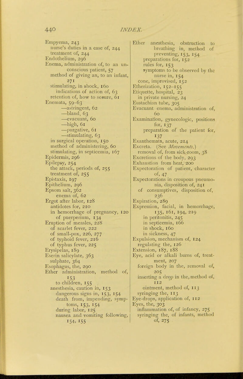 Empyema, 243 nurse's duties in a case of, 244 treatment of, 244 Endothelium, 296 Enema, administration of, to an un- conscious patient, 57 method of giving an, to an infant, 271 stimulating, in shock, 160 indications of action of, 63 retention of, how to seeure, 61 Enemata, 59-63 —astringent, 62 —bland, 63 —evacuant, 60 —high, 61 —purgative, 61 —stimulating, 63 in surgical operation, 150 method of administering, 60 stimulating, in septicemia, 167 Epidermis, 296 Epilepsy, 254 the attack, pei-iods of, 255 treatment of, 255 Epistaxis, 197 Epithelium, 296 Epsom salt, 362 enema of, 62 Ergot after labor, 128 antidotes for, 210 in hemorrhage of pregnancy, 120 of puerperium, 134 Eruption of measles, 228 of scarlet fever, 222 of small-pox, 226, 277 of typhoid fever, 216 of typhus fever, 225 Erysipelas, 189 Eserin salicylate, 363 sulphate, 364 Esophagus, the, 290 Ether administration, method of, 153 to children, 155 anesthesia, caution in, 153 dangerous signs in, 153, 154 death from, impending, symp- toms, 153,154 during labor, 125 nausea and vomiting following, 154,155 Ether anesthesia, obstruction to breathing in, method of lireventing, 153, 154 preparations for, 152 rules for, 153 symptoms to be observed by the nurse in, 154 cone, improvised, 152 Etherization, 152-155 Etiquette, hospital, 23 in private nursing. 24 Eustachian tube, 305 Evacuant enema, administration of, 60 Examination, gynecologic, jX)sitions for. 137 preparation of the patient fcr, 137 Exanthemata, acute, 214 Excreta. (See Movements.) removal of, from sick-room, 38 Excretions of the body, 293 Exhaustion from heat, 200 Expectoration of patient, character of, 47 Expectorations in croupous pneumo- nia, disposition of, 241 of consumptives, disposition of, 236 Expiration, 289 Expression, facial, in hemorrhage, 135. 161, 194. 219 in peritonitis, 245 in septicemia, 166 in shock, 160 in sickness, 47 Expulsion, mechanism of, 124 regulating the, 126 Extension, 187, 18S Eye, acid or alkali burns of, treat- ment, 207 foreign body in the, removal of, 205 inserting a drop in the, method of, 112 ointment, method of, 113 syringing the, 113 Eye-drops, application of, 112 Eyes, the, 303 inflammation of, of infancy, 275 syringing the, of infants, method of, 275