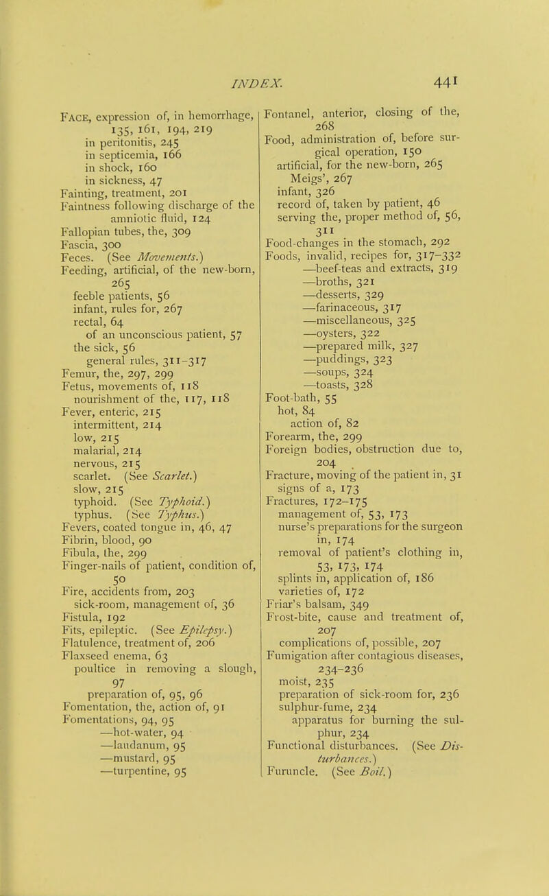 Face, expression of, in licmorrhage, 135,161, 194, 219 in peritonitis, 245 in septicemia, 166 in shock, 160 in sickness, 47 Fainting, treatment, 201 Faintness following discharge of the amniotic fluid, 124 Fallopian tubes, the, 309 Fascia, 300 Feces. (See Movements.') Feeding, artificial, of the new-born, 265 feeble patients, 56 infant, rules for, 267 rectal, 64 of an unconscious patient, 57 the sick, 56 general rules, 311-317 Femur, the, 297, 299 Fetus, movements of, 118 nourishment of the, 117, nS Fever, enteric, 215 intermittent, 214 low, 215 malarial, 214 nervous, 215 scarlet. (See Scarlet.) slow, 215 typhoid. (See Typhoid.) typhus. (See Typhus.) Fevers, coated tongue in, 46, 47 Fibrin, blood, 90 Fibula, the, 299 Finger-nails of patient, condition of, Fire, accidents from, 203 sick-room, management of, 36 Fistula, 192 Fits, epileptic. (See Epilepsy.) Flatulence, treatment of, 206 Flaxseed enema, 63 poultice in removing a slough, 97 preparation of, 95, 96 Fomentation, the, action of, 91 P'omentations, 94, 95 —hot-water, 94 —laudanum, 95 —mustard, 95 —turpentine, 95 Fontanel, anterior, closing of the, 268 Food, administration of, before sur- gical operation, 150 artificial, for the new-born, 265 Meigs', 267 infant, 326 record of, taken by patient, 46 serving the, proper method of, 56, 3 Food-changes in the stomach, 292 Foods, invalid, recipes for, 317-332 —^beef-teas and extracts, 319 —broths, 321 —desserts, 329 —farinaceous, 317 —miscellaneous, 325 —oysters, 322 —prepared milk, 327 —puddings, 323 —soups, 324 —toasts, 328 Foot-bath, 55 hot, 84 action of, 82 Forearm, the, 299 Foreign bodies, obstruction due to, 204 Fracture, moving of the patient in, 31 signs of a, 173 Fractures, 172-175 management of, 53, 173 nurse's preparations for the surgeon in, 174 removal of patient's clothing in, S3. 173, 174 splints in, application of, 186 varieties of, 172 Friar's balsam, 349 Frost-bite, cause and treatment of, 207 complications of, possible, 207 Fumigation after contagious diseases, 234-236 moist, 235 preparation of sick-room for, 236 sulphur-fume, 234 apparatus for burning the sul- phur, 234 Functional disturbances. (See Dis- ttirbances.) Furuncle. (See Boil.)