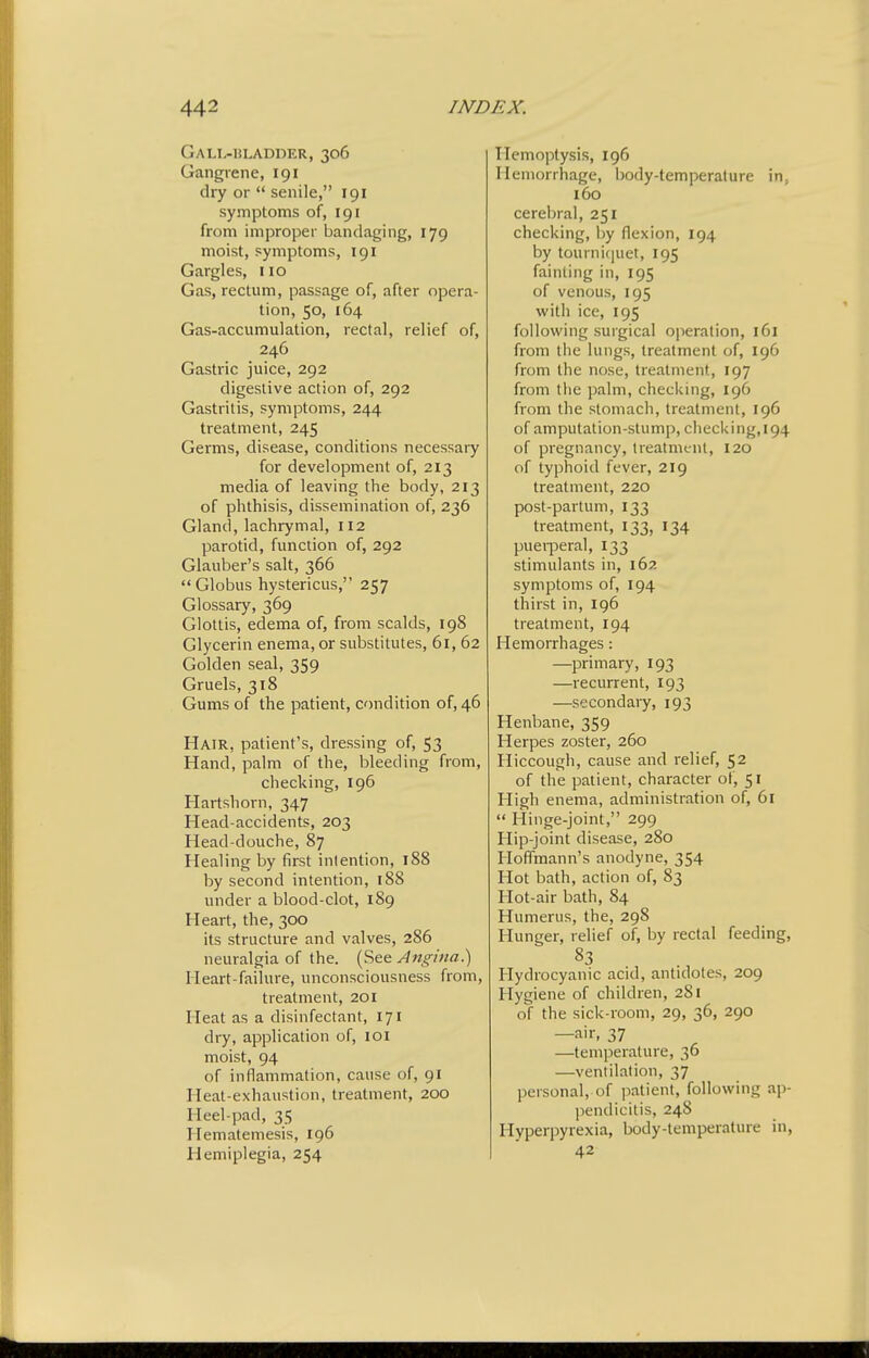 Gall-bladder, 306 Gangrene, 191 dry or  senile, 191 symptoms of, 191 from improper bandaging, 179 moist, symptoms, 191 Gargles, 110 Gas, rectum, passage of, after opera- tion, 50, 164 Gas-accumulation, rectal, relief of, 246 Gastric juice, 292 digestive action of, 292 Gastritis, symptoms, 244 treatment, 245 Germs, disease, conditions necessary for development of, 213 media of leaving the body, 213 of phthisis, dissemination of, 236 Gland, lachrymal, 112 parotid, function of, 292 Glauber's salt, 366 Globus hystericus, 257 Glossary, 369 Glottis, edema of, from scalds, 198 Glycerin enema, or substitutes, 61, 62 Golden seal, 359 Gruels, 318 Gums of the patient, condition of, 46 Hair, patient's, dressing of, 53 Hand, palm of the, bleeding from, checking, 196 Hartshorn, 347 Head-accidents, 203 Head-douche, 87 Healing by first inlention, 188 by second intention, 188 under a blood-clot, 189 Heart, the, 300 its structure and valves, 286 neuralgia of the. (See A^tgina.) Heart-failure, unconsciousness from, treatment, 201 Heat as a disinfectant, 171 dry, application of, loi moist, 94 of inflammation, cause of, 91 Heat-exhaustion, treatment, 200 Heel-pad, 35 Hematemesis, 196 Hemiplegia, 254 Hemoptysis, 196 Hemorrhage, body-temperature in, 160 cerebral, 251 checking, by flexion, 194 by tourniquet, 195 fainting in, 195 of venous, 195 witli ice, 195 following surgical operation, 161 from liie lungs, treatment of, 196 from the nose, treatment, 197 from tlie palm, checking, 196 from the stomach, treatment, 196 of amputation-stump, checking, 194 of pregnancy, treatment, 120 of typhoid fever, 219 treatment, 220 post-partum, 133 treatment, 133, 134 pueiperal, 133 stimulants in, 162 symptoms of, 194 thirst in, 196 treatment, 194 Hemorrhages: —primary, 193 —recurrent, 193 —secondary, 193 Henbane, 359 Herpes zoster, 260 Hiccough, cause and relief, 52 of the patient, character of, 51 High enema, administration of, 61  Hinge-joint, 299 Hip-joint disease, 280 Hoff'mann's anodyne, 354 Hot bath, action of, 83 Hot-air bath, 84 Humerus, the, 298 Hunger, relief of, by rectal feeding. Hydrocyanic acid, antidotes, 209 Hygiene of children, 281 of the sick-room, 29, 36, 290 —air, 37 —temperature, 36 —ventilation, 37 personal, of patient, following ap- pendicitis, 248 Hyperpyrexia, body-temperature in, 42