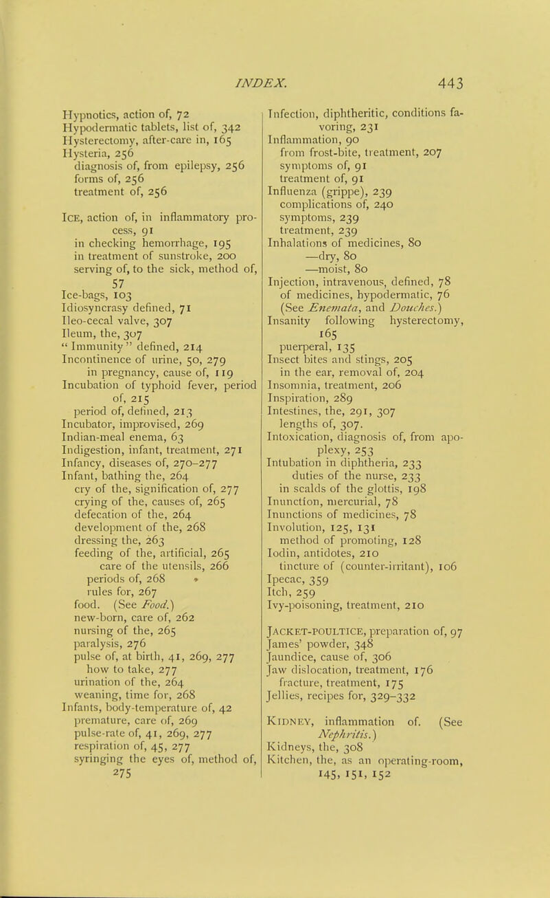 Hypnotics, action of, 72 Hypodermatic tablets, list of, 342 Hysterectomy, after-care in, 165 Hysteria, 256 diagnosis of, from epilepsy, 256 forms of, 256 treatment of, 256 Ice, action of, in inflammatory pro- cess, 91 in checking hemoirliage, 195 in treatment of sunstroke, 200 serving of, to the sick, method of, 57 Ice-bags, 103 Idiosyncrasy defined, 71 Ileo-cecal valve, 307 Ileum, the, 307  Immunity defined, 214 Incontinence of urine, 50, 279 in pregnancy, cause of, 119 Incubation of typhoid fever, period of, 215 period of, defined, 213 Incubator, improvised, 269 Indian-meal enema, 63 Indigestion, infant, treatment, 271 Infancy, diseases of, 270-277 Infant, bathing the, 264 cry of the, signification of, 277 crying of the, causes of, 265 defecation of the, 264 development of the, 268 dressing the, 263 feeding of the, artificial, 265 care of the utensils, 266 periods of, 268 ♦ rules for, 267 food. (See Food.) new-born, care of, 262 nursing of the, 265 paralysis, 276 pulse of, at birth, 41, 269, 277 how to take, 277 urination of the, 264 weaning, time for, 268 Infants, body-temperature of, 42 premature, care of, 269 pulse-rate of, 41, 269, 277 respiration of, 45, 277 syringing the eyes of, method of, 275 Infection, diphtheritic, conditions fa- voring, 231 Inflammation, 90 from frost-bite, treatment, 207 symptoms of, 91 treatment of, 91 Influenza (grippe), 239 complications of, 240 symptoms, 239 treatment, 239 Inhalations of medicines, 80 —dry, 80 —moist, 80 Injection, intravenous, defined, 78 of medicines, hypodermatic, 76 (See Enemata, and Douches.') Insanity following hysterectomy, 165 puerperal, 135 Insect bites and stings, 205 in the ear, removal of, 204 Insomnia, treatment, 206 Inspiration, 289 Intestines, the, 291, 307 lengths of, 307. Intoxication, diagnosis of, from apo- plexy, 253 Intubation in diphtheria, 233 duties of the nurse, 233 in scalds of the glottis, 198 Inunction, mercurial, 78 Inunctions of medicines, 78 Involution, 125, 131 method of promoting, 128 lodin, antidotes, 210 tincture of (counter-irritant), 106 Ipecac, 359 Itch, 259 Ivy-poisoning, treatment, 210 Jacket-poultice, preparation of, 97 James' powder, 348 Jaundice, cause of, 306 Jaw dislocation, treatment, 176 fracture, treatment, 175 Jellies, recipes for, 329-332 Kidney, inflammation of (See Nephritis.) Kidneys, the, 308 Kitchen, the, as an o]ierating-room, 145, 151, 152