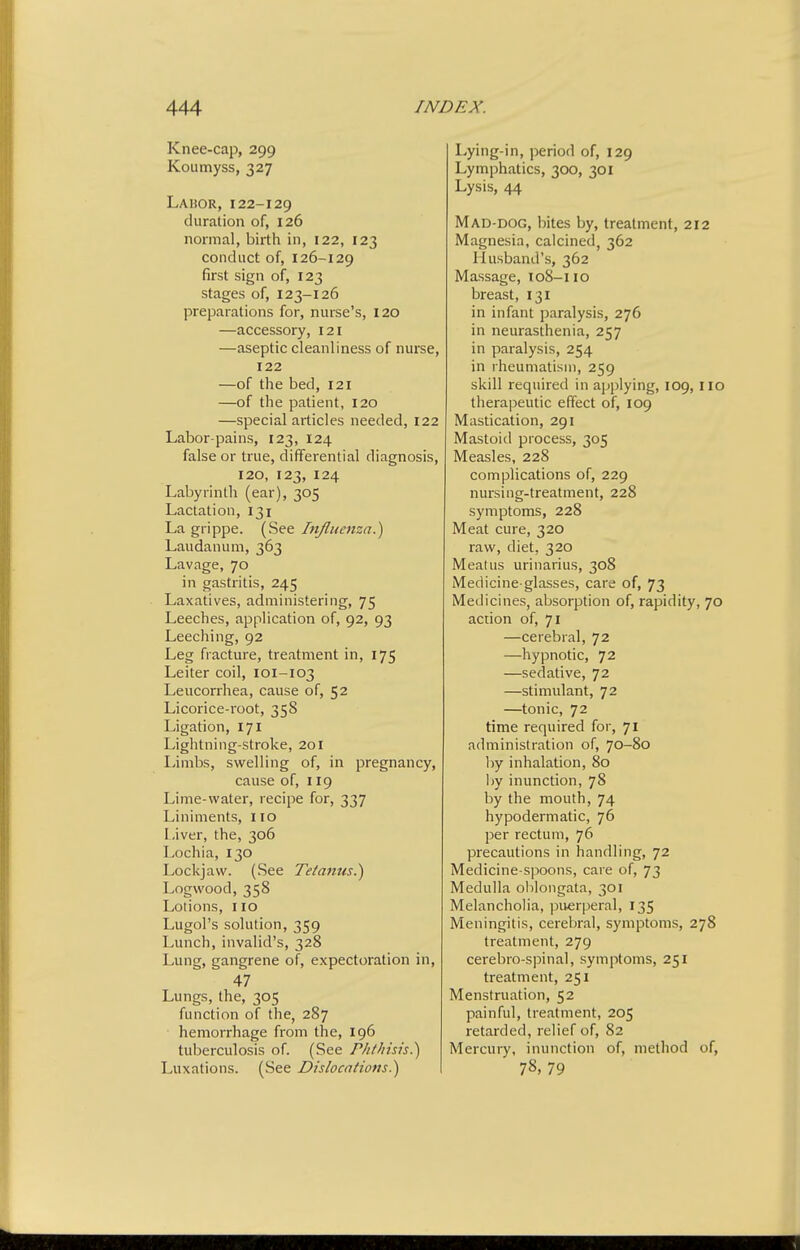 Knee-cap, 299 Koumyss, 327 Labor,122-129 duration of, 126 normal, birth in, 122, 123 conduct of, 126-129 first sign of, 123 stages of, 123-126 preparations for, nurse's, I20 —accessory, 121 —aseptic cleanliness of nurse, 122 —of the bed, 121 —of the patient, 120 —special articles needed, 122 Labor-pains, 123, 124 false or true, differential diagnosis, 120, 123, 124 Labyrinth (ear), 305 Lactation, 131 La grippe. (See Influenza.') Laudanum, 363 Lavage, 70 in gastritis, 245 Laxatives, administering, 75 Leeches, application of, 92, 93 Leeching, 92 Leg fracture, treatment in, 175 Leiter coil, 101-103 Leucorrhea, cause of, 52 Licorice-root, 358 Ligation, 171 Lightning-stroke, 201 I-imbs, swelling of, in pregnancy, cause of, 119 Lime-water, recipe for, 337 Liniments, no Liver, the, 306 Lochia, 130 Lockjaw. (See Tetanus.') Logwood, 358 Lotions, no Lugol's solution, 359 Lunch, invalid's, 328 Lung, gangrene of, expectoration in, 47 Lungs, the, 305 function of the, 287 hemorrhage from the, 196 tuberculosis of. (See Phthisis.) Luxations. (See Dislocations.) Lying-in, period of, 129 Lymphatics, 300, 301 Lysis, 44 Mad-dog, bites by, treatment, 212 Magnesia, calcined, 362 Husband's, 362 Massage, loS-i 10 breast, 131 in infant paralysis, 276 in neurasthenia, 257 in paralysis, 254 in rheumatism, 259 skill required in applying, 109, IIO therapeutic effect of, 109 Mastication, 291 Mastoid process, 305 Measles, 228 complications of, 229 nursing-treatment, 228 symptoms, 228 Meat cure, 320 raw, diet, 320 Meatus urinarius, 308 Medicine-glasses, care of, 73 Medicines, absorption of, rapidity, 70 action of, 71 —cerebral, 72 —hypnotic, 72 —sedative, 72 —stimulant, 72 —tonic, 72 time required for, 71 administration of, 70-80 by inhalation, 80 l)y inunction, 78 by the mouth, 74 hypodermatic, 76 per rectum, 76 precautions in handling, 72 Medicine-spoons, care of, 73 Medulla oblongata, 301 Melancholia, puerperal, 135 Meningitis, cerel^ral, symptoms, 278 treatment, 279 cerebro-spinal, symptoms, 251 treatment, 251 Menstruation, 52 painful, treatment, 205 retarded, relief of, 82 Mercury, inunction of, method of, 78, 79