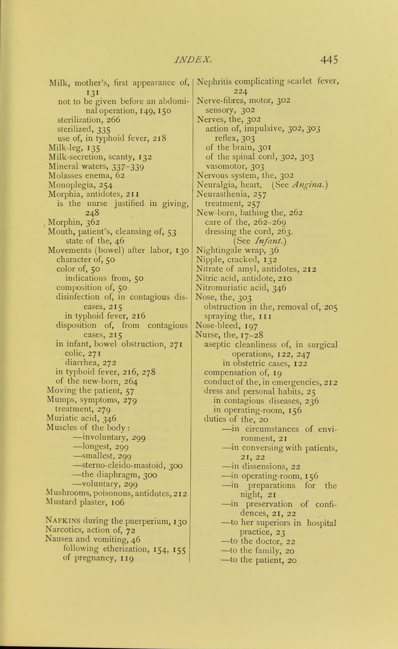Milk, mother's, first appearance of, 131 not to be given before an abdomi- nal operation, 149,150 sterilization, 266 sterilized, 335 use of, in typhoid fever, 218 Milk-leg, 135 Milk-secretion, scanty, 132 Mineral waters, 337-339 Molasses enema, 62 Monoplegia, 254 Morphia, antidotes, 211 is the nurse justified in giving, 248 , Morphin, 362 Mouth, patient's, cleansing of, 53 state of the, 46 Movements (bowel) after labor, 130 character of, 50 color of, 50 indications from, 50 composition of, 50 disinfection of, in contagious dis- eases, 215 in typhoid fever, 2l6 disposition of, from contagious cases, 215 in infant, bowel obstruction, 271 colic, 271 diarrhea, 272 in typhoid fever, 216, 278 of the new-born, 264 Moving the patient, 57 Mumps, symptoms, 279 treatment, 279 Muriatic acid, 346 Muscles of the body : —involuntaiy, 299 —longest, 299 —smallest, 299 —sterno-cleido-mastoid, 3CX3 —the diaphragm, 300 —voluntary, 299 Mushrooms, poisonous, antidotes, 212 Mustard plaster, 106 Napkins during the puerperium, 130 Narcotics, action of, 72 Nausea and vomiting, 46 following etherization, 154, 155 of pregnancy, 119 Nephritis complicating scarlet fever, 224 Nerve-fibres, motor, 302 sensory, 302 Nerves, the, 302 action of, impulsive, 302, 303 reflex, 303 of the brain, 301 of the spinal cord, 302, 303 vasomotor, 303 Nervous system, the, 302 Neuralgia, heart. (See Angina.) Neurasthenia, 257 treatment, 257 New-born, bathing the, 262 care of the, 262-269 dressing the cord, 263. (See Infant.) Nightingale wrap, 36 Nipple, cracked, 132 Nitrate of amyl, antidotes, 212 Nitric acid, antidote, 210 Nitromuriatic acid, 346 Nose, the, 303 obstruction in the, removal of, 205 spraying the, 111 Nose-bleed, 197 Nurse, the, 17-28 aseptic cleanliness of, in surgical operations, 122, 247 in obstetric cases, 122 compensation of, 19 conduct of the, in emergencies, 212 dress and personal habits, 25 in contagious diseases, 236 in operating-room, 156 duties of the, 20 —in circumstances of envi- ronment, 21 —in conversing with patients, 21, 22 —in dissensions, 22 —in operating-room, 156 —in preparations for the night, 21 —in preservation of confi- dences, 21, 22 —to her superiors in hospital practice, 23 —to the doctor, 22 —to the family, 20 —to the patient, 20
