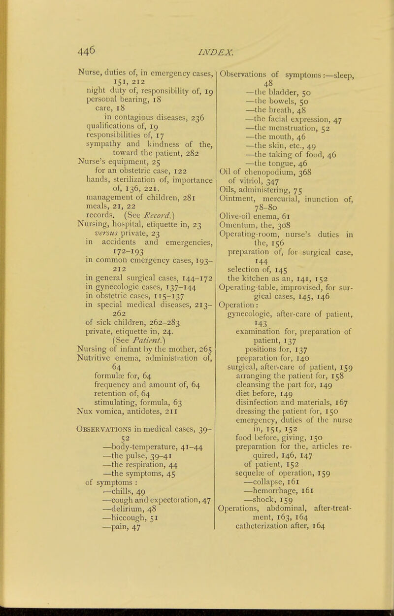 Nurse, duties of, iu emergency cases, 151, 212 night duty of, responsiijility of, 19 personal bearing, 18 care, 18 in contagious diseases, 236 qualifications of, 19 responsibilities of, 17 sympathy and kindness of the, toward the ]mtient, 282 Nurse's equipment, 25 for an obstetric case, 122 hands, sterilization of, importance of, 136, 221. management of children, 281 meals, 21, 22 records. (See Record.) Nursing, hospital, etiquette in, 23 versus private, 23 in accidents and emergencies, 172-193 in common emergency cases, 193- 212 in general surgical cases, 144-172 in gynecologic cases, 137-144 in obstetric cases, 115-137 in special medical diseases, 213- 262 of sick children, 262-283 private, etiquette in, 24. (See Patient?) Nursing of infant by the mother, 265 Nutritive enema, administration of, 64 formulte for, 64 frequency and amount of, 64 retention of, 64 stimulating, formula, 63 Nux vomica, antidotes, 211 Observations in medical cases, 39- 52 —body-temperature, 41-44 —the pulse, 39-41 —the respiration, 44 —the symptoms, 45 of symptoms : —chills, 49 —cough and expectoration, 47 —delirium, 48 —hiccough, 51 —pain, 47 Observations of symptoms :—sleep, 48 — the bladder, 50 —the bowels, 50 —the iireath, 48 —the facial expression, 47 —the menstruation, 52 —the mouth, 46 —tile skin, etc., 49 —the taking of food, 46 —the tongue, 46 Oil of chenopodium, 368 of vitriol, 347 Oils, administering, 75 Ointment, mercurial, inunction of, 78-80 Olive-oil enema, 61 Omentum, the, 308 Operating-room, nurse's duties in the, 156 preparation of, for surgical case, 144 selection of, 145 the kitchen as an, 141, 152 Operating-table, improvised, for sur- gical cases, 145, 146 Operation: gynecologic, after-care of patient, 143. examination for, preparation of patient, 137 positions for, 137 preparation for, 140 surgical, after-care of patient, 159 arranging the patient for, 158 cleansing the part for, 149 diet before, 149 disinfection and materials, 167 dressing the patient for, 150 emergency, duties of the nurse in, 151, 152 food before, giving, 150 preparation for the, articles re- quired, 146, 147 of patient, 152 sequela: of operation, 159 —collapse, 161 —hemorrhage, 161 —shock, 159 Operations, abdominal, after-treat- ment, 163, 164 catheterization after, 164 1
