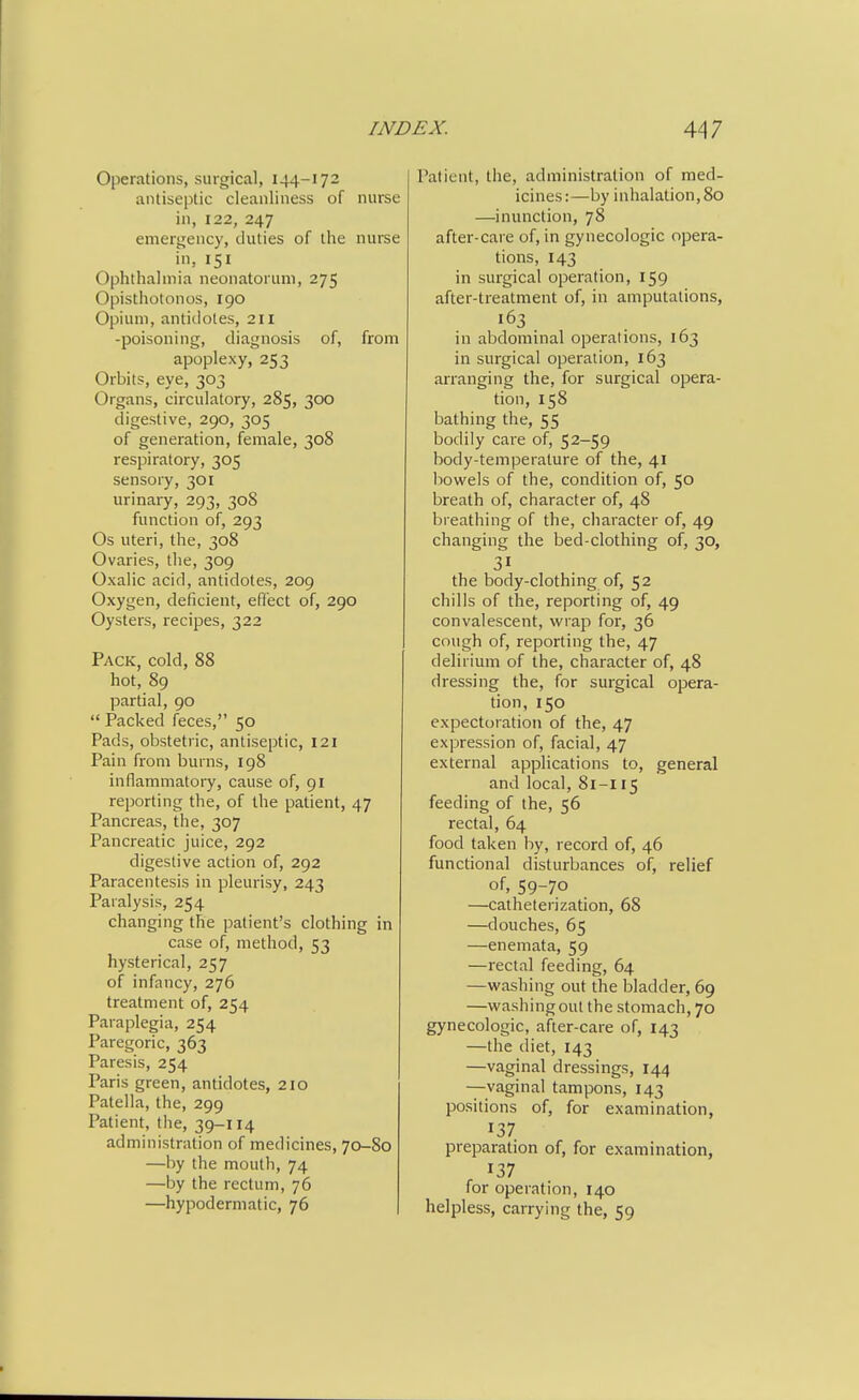 Operations, surgical, 144-172 antiseptic cleanliness of nurse in, 122, 247 emergency, duties of the nuree in, 151 Ophthalmia neonatorum, 275 Opisthotonos, 190 Opium, antidotes, 211 -poisoning, diagnosis of, from apoplexy, 253 Orbits, eye, 303 Organs, circulatory, 285, 300 digestive, 290, 305 of generation, female, 308 respiratory, 305 sensory, 301 urinary, 293, 308 function of, 293 Os uteri, the, 308 Ovaries, the, 309 Oxalic acid, antidotes, 209 Oxygen, deficient, effect of, 290 Oysters, recipes, 322 Pack, cold, 88 hot, 89 partial, 90  Packed feces, 50 Pads, obstetric, antiseptic, 121 Pain from burns, 198 inflammatory, cause of, 91 reporting the, of the patient, 47 Pancreas, the, 307 Pancreatic juice, 292 digestive action of, 292 Paracentesis in pleurisy, 243 Paralysis, 254 changing the patient's clothing in case of, method, 53 hysterical, 257 of infancy, 276 treatment of, 254 Paraplegia, 254 Paregoric, 363 Paresis, 254 Paris green, antidotes, 210 Patella, the, 299 Patient, the, 39-114 administration of medicines, 70-80 —by the mouth, 74 —by the rectum, 76 —hypodermatic, 76 Patient, the, administration of med- icines:—by inhalation, 80 —inunction, 78 after-care of, in gynecologic opera- tions, 143 in surgical operation, 159 after-treatment of, in amputations, 163 in abdominal operations, 163 in surgical operation, 163 arranging the, for surgical opera- tion, 158 bathing the, 55 bodily care of, 52-59 body-temperature of the, 41 bowels of the, condition of, 50 breath of, character of, 48 bi eathing of the, character of, 49 changing the bed-clothing of, 30, the body-clothing of, 52 chills of the, reporting of, 49 convalescent, wrap for, 36 cough of, reporting the, 47 delirium of the, character of, 48 dressing the, for surgical opera- tion, 150 expectoration of the, 47 expression of, facial, 47 external applications to, general and local, 81-115 feeding of the, 56 rectal, 64 food taken iiy, record of, 46 functional disturbances of, relief of. 59-70 —catheterization, 68 —douches, 65 —enemata, 59 —rectal feeding, 64 —washing out the bladder, 69 —washing out the stomach, 70 gynecologic, after-care of, 143 —the diet, 143 —vaginal dressings, 144 —vaginal tampons, 143 positions of, for examination, 137 preparation of, for examination, 137 for operation, 140 helpless, carrying the, 59