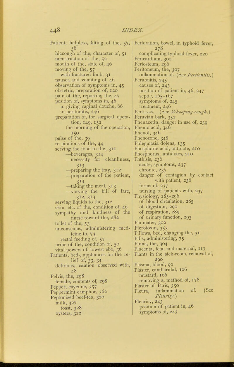 Patient, helpless, lifting of the, 57, 58 hiccough of the, character of, 51 menstrviation of the, 52 mouth of the, state of, 46 moving of the, 57 with fractured limb, 31 nausea and vomiting of, 46 observation of symptoms in, 45 obstetric, preparation of, 120 pain of the, reporting the, 47 position of, symptoms in, 46 in giving vaginal douche, 66 in peritonitis, 246 preparation of, for surgical opera- tion, 149, 152 the morning of the operation, 150 pulse of the, 39 respirations of the, 44 serving the food to the, 311 —beverages, 314 —necessity for cleanliness, 313 —preparing the tray, 312 —preparation of the patient, —taking the meal, 313 —varying the bill of fare, 312, 313 serving liquids to the, 312 skin, etc. of the, condition of, 49 sympathy and kindness of the nurse toward the, 282 toilet of the, 53 unconscious, administering med- icine to, 73 rectal feeding of, 57 urine of the, condition of, 50 vital powers of, lowest ebb, 36 Patients, bed-, appliances for the re- lief of, 33, 34 delirious, caution observed with, 48 Pelvis, the, 298 female, contents of, 298 Pepper, cayenne, 357 Peppermint camphor, 362 Peptonized beef-tea, 320 milk, 327 toast, 328 oysters, 322 Perloralion, bowel, in typhoid fever, 278 complicating typhoid fever, 220 Pericardium, 300 Periosteum, 296 Peritoneum, the, 307 inflammation of. (See Peritonitis.) Peritonitis, 245 causes of, 245 position of patient in, 46, 247 septic, 165-167 symptoms of, 245 treatment, 246 Pertussis. (See Whooping-cough.') Peruvian bark, 352 Phenacetin, danger in use of, 239 Phenic acid, 346 Phenol, 346 Phenozone, 348 Phlegmasia dolens, 135 Phosphoric acid, antidote, 210 Phosphorus, antidotes, 210 Phthisis, 236 acute, symptoms, 237 chronic, 237 danger of contagion by contact with patient, 236 forms of, 237 nursing of patients with, 237 Physiology, 285-296 of blood-circulation, 285 of digestion, 290 of respiration, 289 of urinary function, 293 Pi a mater, 302 Picrotoxin, 353 Pillows, bed, changing the, 31 Pills, administering, 75 Pinna, the, 304 Placenta, fetal and maternal, 117 Plants in the sick-room, removal of, 290 Plasma, blood, 90 Plaster, cantharidal, 106 mustard, 106 removing a, method of, 178 Plaster of Paris, 350 Pleura, inflammation of. (See Pleurisy.) Pleurisy, 243 position of patient in, 46 symptoms of, 243