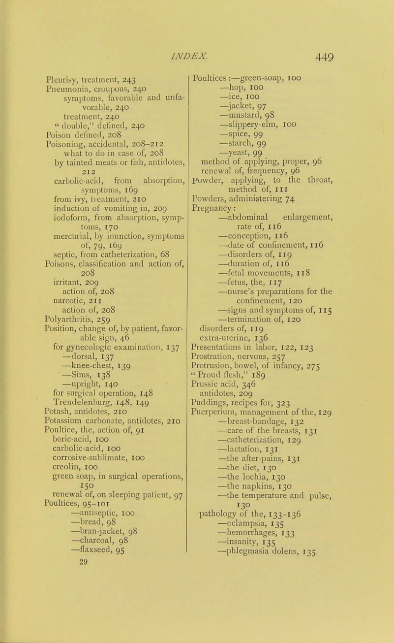 Pleurisy, treatment, 243 Pneumonia, croupous, 240 symptoms, favorable and unfa- vorable, 240 treatment, 240 double, defined, 240 Poison defined, 208 Poisoning, accidental, 208-212 what to do in case of, 208 by tainted meats or fish, antidotes, 212 carbolic-acid, from absorption, symptoms, 169 from ivy, treatment, 210 induction of vomiting in, 209 iodoform, from absorption, symp- toms, 170 mercurial, by inunction, symptoms of, 79, 169 septic, from catheterization, 68 Poisons, classification and action of, 208 irritant, 209 action of, 208 narcotic, 211 action of, 208 Polyarthritis, 259 Position, change of, by patient, favor- able sign, 46 for gynecologic examination, 137 —dorsal, 137 —knee-chest, 139 —Sims, 138 —upright, 140 for surgical operation, 148 Trendelenburg, 148, 149 Potash, antidotes, 2IO Potassium carbonate, antidotes, 210 Poultice, the, action of, 91 boric-acid, 100 carbolic-acid, 100 corrosive-sublimate, 100 creolin, 100 green soap, in surgical operations, 150 renewal of, on sleeping patient, 97 Poultices, 95-101 —antiseptic, 100 —bread, 98 —bran-jacket, 98 —charcoal, 98 —flaxseed, 95 29 Poultices :—green-soap, 100 —hop, 100 —ice, 100 —^jacket, 97 —mustard, 98 —slippery-elm, 100 —spice, 99 —starch, 99 —yeast, 99 method of applying, proper, 96 renewal of, frequency, 96 Powdei', applying, to the throat, method of, iii Powders, administering 74 Pregnancy: —abdominal enlargement, rate of, 116 —conception, 116 —date of confinement, 116 —disorders of, 119 —duration of, 116 —fetal movements, 118 —fetus, the, 117 —nurse's preparations for the confinement, 120 —signs and symptoms of, 115 —termination of, 120 disorders of, 119 extra-uterine, 136 Presentations in labor, 122, 123 Prostration, nervous, 257 Protrusion, bowel, of infancy, 275 Proud flesh, 189 Prussic acid, 346 antidotes, 209 Puddings, recipes for, 323 Puerperium, management of the, 129 —breast-bandage, 132 ■—care of the breasts, 131 —catheterization, 129 —lactation, 131 —the after-pains, 131 —the diet, 130 —the lochia, 130 —the napkins, 130 —the temperature and pulse, 130 pathology of the, 133-136 —eclampsia, 135 —hemorrhages, 133 —insanity, 135 —phlegmasia dolens, 135