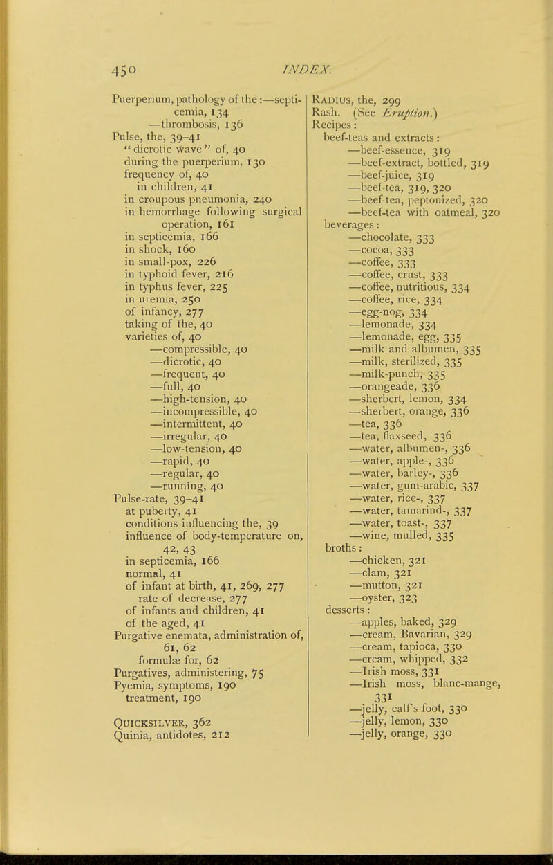 Puerperium, pathology of ihe:—septi- cemia, 134 —thrombosis, 136 Pulse, the, 39-41 dicrotic wave of, 40 during the puerperium,. 130 frequency of, 40 in children, 41 in croupous pneumonia, 240 in hemorrhage following surgical operation, 161 in septicemia, 166 in shock, 160 in small-pox, 226 in typhoid fever, 216 in typhus fever, 225 m uremia, 250 of infancy, 277 taking of the, 40 varieties of, 40 —compressible, 40 —dicrotic, 40 —frequent, 40 —full, 40 —high-tension, 40 —incompressible, 40 —intermittent, 40 —irregular, 40 —low-tension, 40 —rapid, 40 —regular, 40 —running, 40 Pulse-rate, 39-41 at puberty, 41 conditions influencing the, 39 influence of body-temperature on, ,42, 43 in septicemia, 166 normal, 41 of infant at birth, 41, 269, 277 rate of decrease, 277 of infants and children, 41 of the aged, 41 Purgative enemata, administration of, 61, 62 formulae for, 62 Purgatives, administering, 75 Pyemia, symptoms, 190 treatment, 190 Quicksilver, 362 Quinia, antidotes, 212 Radius, the, 299 Rash. (See Eruplion^ Recipes: beef-teas and extracts: —beef-essence, 319 —beef-extract, bottled, 319 —beef-juice, 319 —beef iea, 319, 320 —beef-tea, peptonized, 320 —beef-tea with oatmeal, 320 beverages: —chocolate, 333 —cocoa, 333 —coffee, 333 —coffee, crust, 333 —coffee, nutritious, 334 —coffee, rice, 334 —egg-nog, 334 —lemonade, 334 —lemonade, egg, 335 —milk and albumen, 335 —milk, sterilized, 335 —milk-punch, 335 —orangeade, 336 —sherbert, lemon, 334 —sherbert, orange, 336 —tea, 336 —tea, flaxseed, 336 —water, albumen-, 336 —water, apple-, 336 —water, barley-, 336 —water, gum-arabic, 337 —water, rice-, 337 —water, tamarind-, 337 —water, toast-, 337 —wine, mulled, 335 broths: —chicken, 321 —clam, 321 —mutton, 321 —oyster, 323 desserts: —apples, baked, 329 —cream. Bavarian, 329 —cream, tapioca, 330 —cream, whipped, 332 —Irish moss, 331 —Irish moss, blanc-mange, 331 —jelly, calfs foot, 330 —jelly, lemon, 330 —jelly, orange, 330